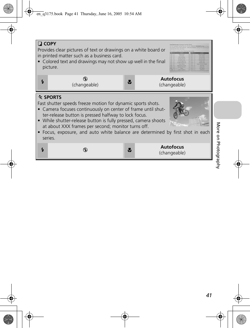 41More on PhotographyO COPYProvides clear pictures of text or drawings on a white board orin printed matter such as a business card.•Colored text and drawings may not show up well in the finalpicture.CB(changeable) FAutofocus(changeable)P SPORTSFast shutter speeds freeze motion for dynamic sports shots.•Camera focuses continuously on center of frame until shut-ter-release button is pressed halfway to lock focus.•While shutter-release button is fully pressed, camera shootsat about XXX frames per second; monitor turns off.•Focus, exposure, and auto white balance are determined by first shot in eachseries.C B F Autofocus(changeable)en_q3175.book  Page 41  Thursday, June 16, 2005  10:54 AM