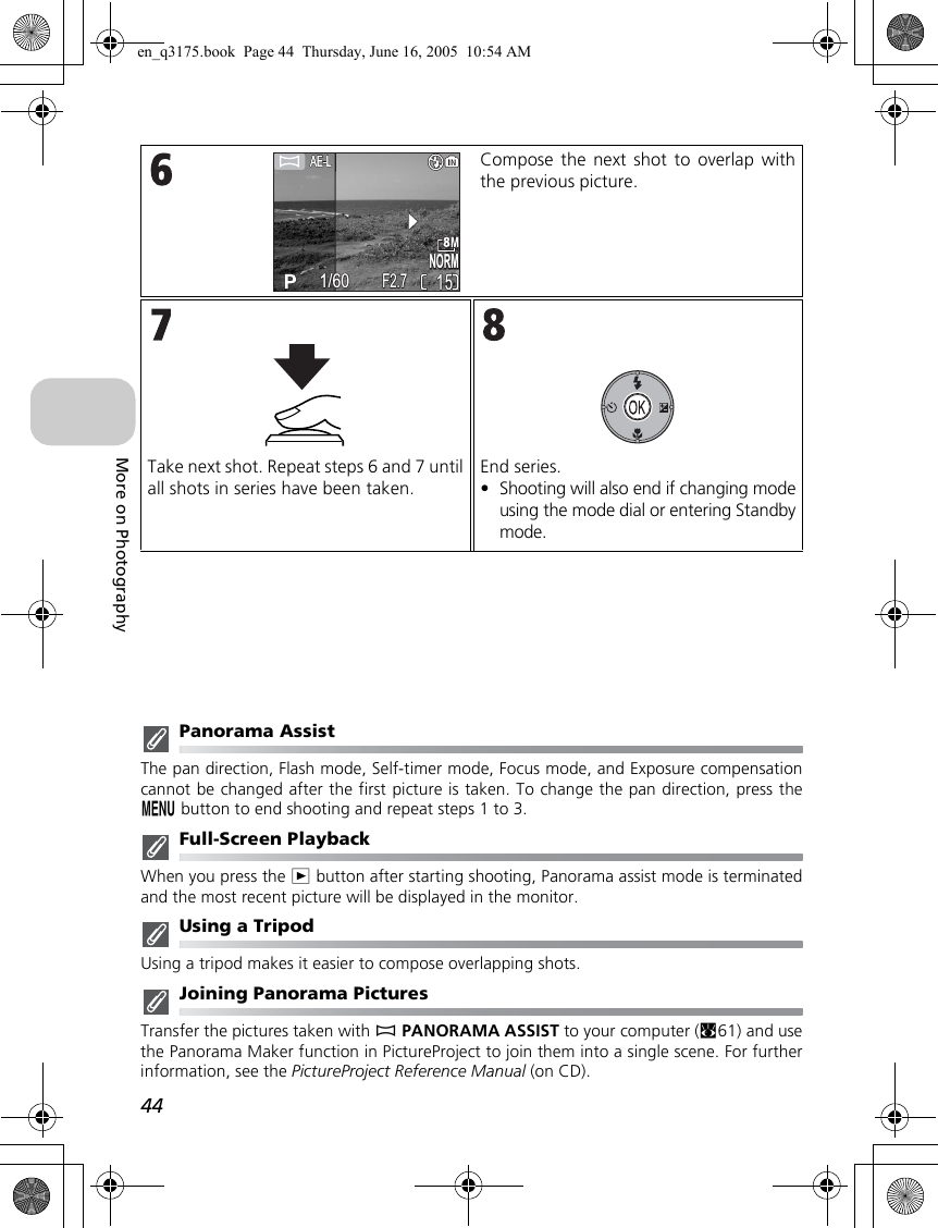 44More on PhotographyPanorama AssistThe pan direction, Flash mode, Self-timer mode, Focus mode, and Exposure compensationcannot be changed after the first picture is taken. To change the pan direction, press them button to end shooting and repeat steps 1 to 3.Full-Screen PlaybackWhen you press the i button after starting shooting, Panorama assist mode is terminatedand the most recent picture will be displayed in the monitor. Using a TripodUsing a tripod makes it easier to compose overlapping shots.Joining Panorama PicturesTransfer the pictures taken with FPANORAMA ASSIST to your computer (c61) and usethe Panorama Maker function in PictureProject to join them into a single scene. For furtherinformation, see the PictureProject Reference Manual (on CD).Compose the next shot to overlap withthe previous picture.Take next shot. Repeat steps 6 and 7 untilall shots in series have been taken.End series.•Shooting will also end if changing modeusing the mode dial or entering Standbymode. NORMNORM15151/601/60F2.7F2.7en_q3175.book  Page 44  Thursday, June 16, 2005  10:54 AM