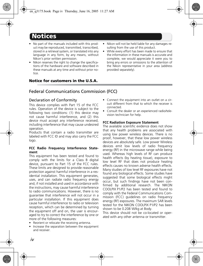 ivNotices•No part of the manuals included with this prod-uct may be reproduced, transmitted, transcribed,stored in a retrieval system, or translated into anylanguage in any form, by any means, withoutNikon’s prior written permission.•Nikon reserves the right to change the specifica-tions of the hardware and software described inthese manuals at any time and without prior no-tice.•Nikon will not be held liable for any damages re-sulting from the use of this product.•While every effort has been made to ensure thatthe information in these manuals is accurate andcomplete, we would appreciate it were you tobring any errors or omissions to the attention ofthe Nikon representative in your area (addressprovided separately).Notice for customers in the U.S.A.Federal Communications Commission (FCC)Declaration of ConformityThis device complies with Part 15 of the FCCrules. Operation of the device is subject to thefollowing two conditions: (1) this device maynot cause harmful interference, and (2) thisdevice must accept any interference received,including interference that may cause undesiredoperation.Products that contain a radio transmitter arelabeled with FCC ID and may also carry the FCClogo.FCC Radio Frequency Interference State-mentThis equipment has been tested and found tocomply with the limits for a Class B digitaldevice, pursuant to Part 15 of the FCC rules.These limits are designed to provide reasonableprotection against harmful interference in a res-idential installation. This equipment generates,uses, and can radiate radio frequency energyand, if not installed and used in accordance withthe instructions, may cause harmful interferenceto radio communications. However, there is noguarantee that interference will not occur in aparticular installation. If this equipment doescause harmful interference to radio or televisionreception, which can be determined by turningthe equipment off and on, the user is encour-aged to try to correct the interference by one ormore of the following measures:•Reorient or relocate the receiving antenna.•Increase the separation between the equipmentand receiver.•Connect the equipment into an outlet on a cir-cuit different from that to which the receiver isconnected.•Consult the dealer or an experienced radio/tele-vision technician for help.FCC Radiation Exposure StatementThe available scientific evidence does not showthat any health problems are associated withusing low power wireless devices. There is noproof, however, that these low power wirelessdevices are absolutely safe. Low power Wirelessdevices emit low levels of radio frequencyenergy (RF) in the microwave range while beingused. Whereas high levels of RF can producehealth effects (by heating tissue), exposure tolow level RF that does not produce heatingeffects causes no known adverse health effects.Many studies of low level RF exposures have notfound any biological effects. Some studies havesuggested that some biological effects mightoccur, but such findings have not been con-firmed by additional research. The NIKONCOOLPIX P1/P2 has been tested and found tocomply with the Federal Communications Com-mission (FCC) guidelines on radio frequencyenergy (RF) exposures. The maximum SAR levelstested for the NIKON COOLPIX P1/P2 has beenshown to be 0.208 W/kg at Body.This device should not be co-located or oper-ated with any other antenna or transmitter.en_q3175.book  Page iv  Thursday, June 16, 2005  11:27 AM