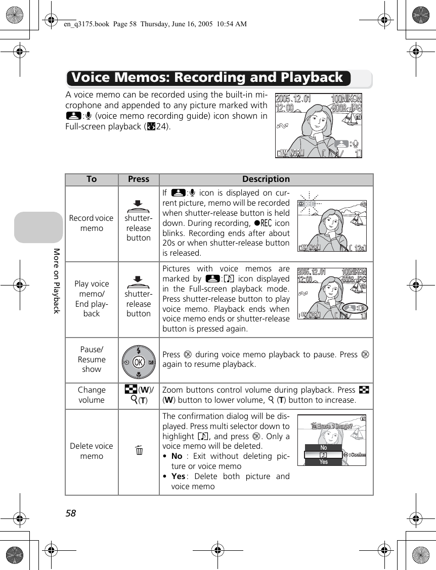 58More on PlaybackVoice Memos: Recording and PlaybackA voice memo can be recorded using the built-in mi-crophone and appended to any picture marked withN:O (voice memo recording guide) icon shown inFull-screen playback (c24).To Press DescriptionRecord voice memoshutter-release buttonIf  N:O icon is displayed on cur-rent picture, memo will be recordedwhen shutter-release button is helddown. During recording, y iconblinks. Recording ends after about20s or when shutter-release buttonis released.Play voice memo/End play-backshutter-release buttonPictures with voice memos aremarked by N:P icon displayedin the Full-screen playback mode.Press shutter-release button to playvoice memo. Playback ends whenvoice memo ends or shutter-releasebutton is pressed again.Pause/Resume showPress d during voice memo playback to pause. Press dagain to resume playback.Change volumej(W)/k(T)Zoom buttons control volume during playback. Press j(W) button to lower volume, k (T) button to increase. Delete voice memo AThe confirmation dialog will be dis-played. Press multi selector down tohighlight P, and press d. Only avoice memo will be deleted.•No : Exit without deleting pic-ture or voice memo•Yes : Delete both picture andvoice memo1111100NIKON100NIKONJPGJPG20052005121212120000010100080008NORMNORMNORMNORM12s12s1111100NIKON100NIKONJPGJPG20052005121212120000010100080008NORMNORMNo:Confirm:ConfirmYesErase 1 image?Erase 1 image?en_q3175.book  Page 58  Thursday, June 16, 2005  10:54 AM