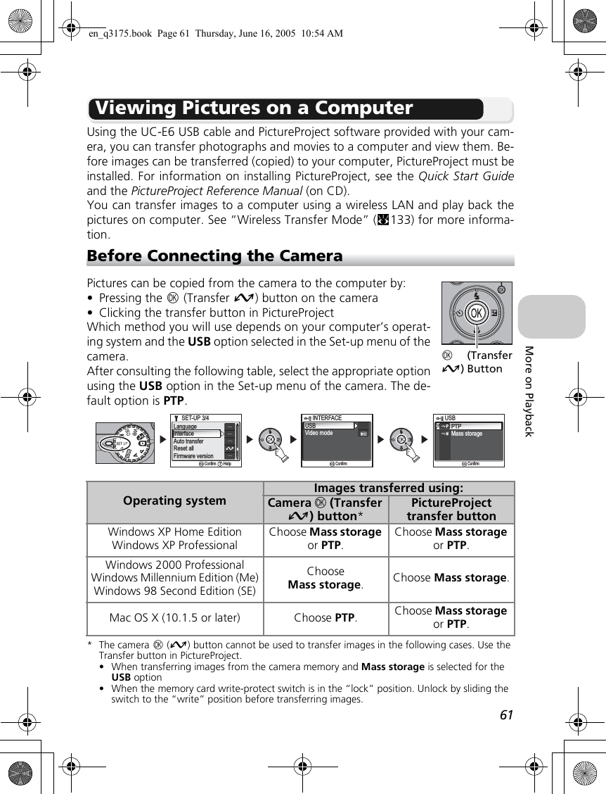 61More on PlaybackViewing Pictures on a ComputerUsing the UC-E6 USB cable and PictureProject software provided with your cam-era, you can transfer photographs and movies to a computer and view them. Be-fore images can be transferred (copied) to your computer, PictureProject must beinstalled. For information on installing PictureProject, see the Quick Start Guideand the PictureProject Reference Manual (on CD).You can transfer images to a computer using a wireless LAN and play back thepictures on computer. See “Wireless Transfer Mode” (c133) for more informa-tion.Before Connecting the CameraPictures can be copied from the camera to the computer by:•Pressing the d (Transfer E) button on the camera•Clicking the transfer button in PictureProjectWhich method you will use depends on your computer’s operat-ing system and the USB option selected in the Set-up menu of thecamera.After consulting the following table, select the appropriate optionusing the USB option in the Set-up menu of the camera. The de-fault option is PTP.*The camera d (E) button cannot be used to transfer images in the following cases. Use the Transfer button in PictureProject.• When transferring images from the camera memory and Mass storage is selected for the USB option• When the memory card write-protect switch is in the “lock” position. Unlock by sliding the switch to the “write” position before transferring images.Operating systemImages transferred using:Camera d (Transfer E) button*PictureProject transfer buttonWindows XP Home EditionWindows XP ProfessionalChoose Mass storage or PTP.Choose Mass storage or PTP.Windows 2000 ProfessionalWindows Millennium Edition (Me)Windows 98 Second Edition (SE)ChooseMass storage.Choose Mass storage.Mac OS X (10.1.5 or later) Choose PTP.Choose Mass storage or PTP.d (TransferE) ButtonUSBVideo modeINTERFACEINTERFACEConfirmPTPMass storage       USBUSBConfirmLanguageInterfaceAuto transferReset allFirmware versionSET-UP 3/4SET-UP 3/4ConfirmHelpen_q3175.book  Page 61  Thursday, June 16, 2005  10:54 AM