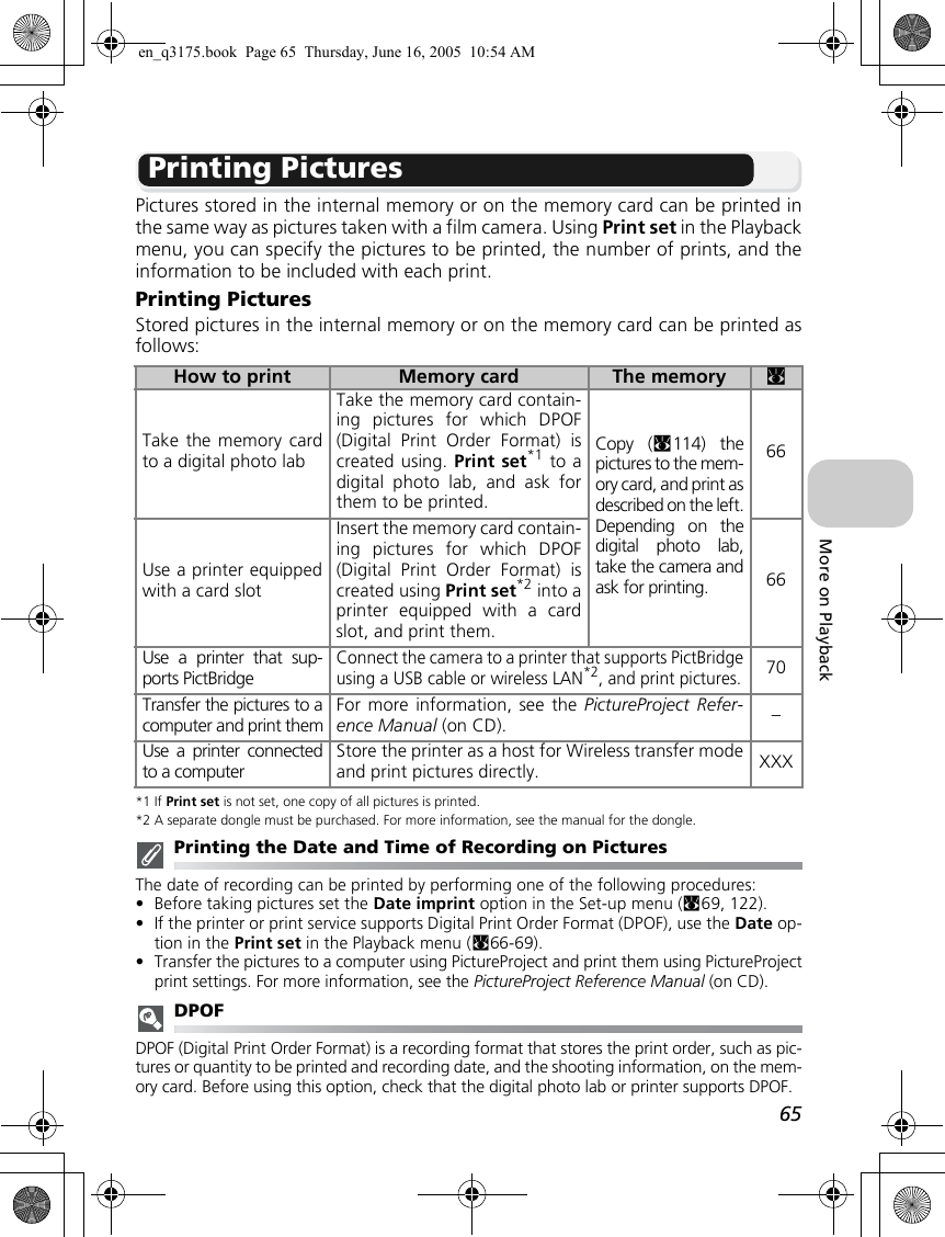 65More on PlaybackPrinting PicturesPictures stored in the internal memory or on the memory card can be printed inthe same way as pictures taken with a film camera. Using Print set in the Playbackmenu, you can specify the pictures to be printed, the number of prints, and theinformation to be included with each print.Printing PicturesStored pictures in the internal memory or on the memory card can be printed asfollows:*1 If Print set is not set, one copy of all pictures is printed. *2 A separate dongle must be purchased. For more information, see the manual for the dongle.Printing the Date and Time of Recording on PicturesThe date of recording can be printed by performing one of the following procedures:•Before taking pictures set the Date imprint option in the Set-up menu (c69, 122).•If the printer or print service supports Digital Print Order Format (DPOF), use the Date op-tion in the Print set in the Playback menu (c66-69).•Transfer the pictures to a computer using PictureProject and print them using PictureProjectprint settings. For more information, see the PictureProject Reference Manual (on CD).DPOFDPOF (Digital Print Order Format) is a recording format that stores the print order, such as pic-tures or quantity to be printed and recording date, and the shooting information, on the mem-ory card. Before using this option, check that the digital photo lab or printer supports DPOF.How to print Memory card The memory cTake the memory cardto a digital photo labTake the memory card contain-ing pictures for which DPOF(Digital Print Order Format) iscreated using. Print set*1 to adigital photo lab, and ask forthem to be printed. Copy (c114) thepictures to the mem-ory card, and print asdescribed on the left.Depending on thedigital photo lab,take the camera andask for printing.66Use a printer equippedwith a card slotInsert the memory card contain-ing pictures for which DPOF(Digital Print Order Format) iscreated using Print set*2 into aprinter equipped with a cardslot, and print them.66Use a printer that sup-ports PictBridgeConnect the camera to a printer that supports PictBridgeusing a USB cable or wireless LAN*2, and print pictures.70Transfer the pictures to acomputer and print themFor more information, see the PictureProject Refer-ence Manual (on CD). –Use a printer connectedto a computerStore the printer as a host for Wireless transfer modeand print pictures directly. XXXen_q3175.book  Page 65  Thursday, June 16, 2005  10:54 AM