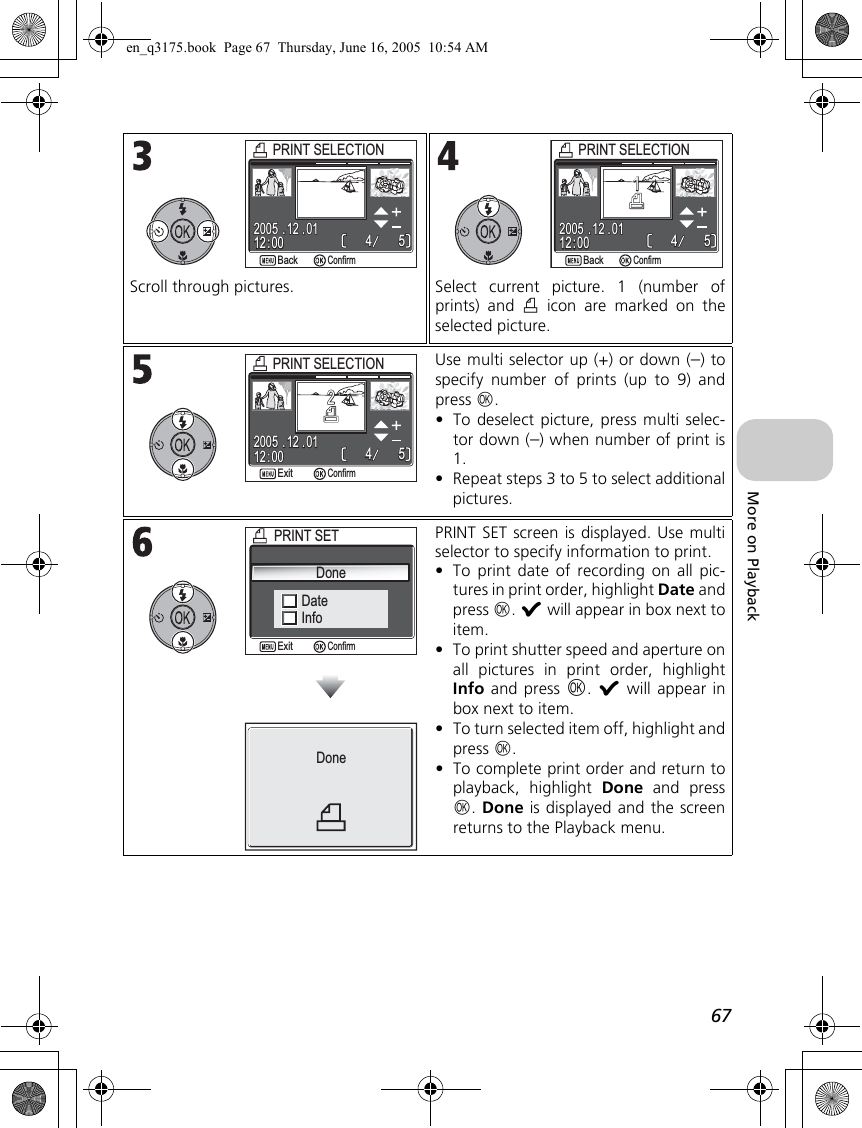 67More on PlaybackScroll through pictures. Select current picture. 1 (number ofprints) and w icon are marked on theselected picture.Use multi selector up (+) or down (–) tospecify number of prints (up to 9) andpress d.•To deselect picture, press multi selec-tor down (–) when number of print is1.•Repeat steps 3 to 5 to select additionalpictures.PRINT SET screen is displayed. Use multiselector to specify information to print.•To print date of recording on all pic-tures in print order, highlight Date andpress d. y will appear in box next toitem.•To print shutter speed and aperture onall pictures in print order, highlightInfo and press d. y will appear inbox next to item.•To turn selected item off, highlight andpress d.•To complete print order and return toplayback, highlight Done and pressd. Done is displayed and the screenreturns to the Playback menu.PRINT SELECTIONPRINT SELECTION12 : 0012 : 0055442005 . 12 . 012005 . 12 . 01BackBackConfirm12 : 0012 : 0055442005 . 12 . 012005 . 12 . 0111PRINT SELECTIONPRINT SELECTIONBackBackConfirm12 : 0012 : 0055442005 . 12 . 012005 . 12 . 0122PRINT SELECTIONPRINT SELECTIONConfirmExitDateInfoPRINT SETPRINT SETDoneConfirmExitDoneen_q3175.book  Page 67  Thursday, June 16, 2005  10:54 AM