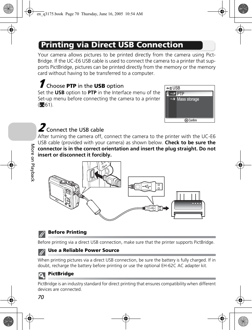 70More on PlaybackPrinting via Direct USB ConnectionYour camera allows pictures to be printed directly from the camera using Pict-Bridge. If the UC-E6 USB cable is used to connect the camera to a printer that sup-ports PictBridge, pictures can be printed directly from the memory or the memorycard without having to be transferred to a computer.1Choose PTP in the USB optionSet the USB option to PTP in the Interface menu of theSet-up menu before connecting the camera to a printer(c61).2Connect the USB cableAfter turning the camera off, connect the camera to the printer with the UC-E6USB cable (provided with your camera) as shown below. Check to be sure theconnector is in the correct orientation and insert the plug straight. Do notinsert or disconnect it forcibly.Before PrintingBefore printing via a direct USB connection, make sure that the printer supports PictBridge.Use a Reliable Power SourceWhen printing pictures via a direct USB connection, be sure the battery is fully charged. If indoubt, recharge the battery before printing or use the optional EH-62C AC adapter kit.PictBridgePictBridge is an industry standard for direct printing that ensures compatibility when differentdevices are connected.PTPMass storage       USBUSBConfirmen_q3175.book  Page 70  Thursday, June 16, 2005  10:54 AM