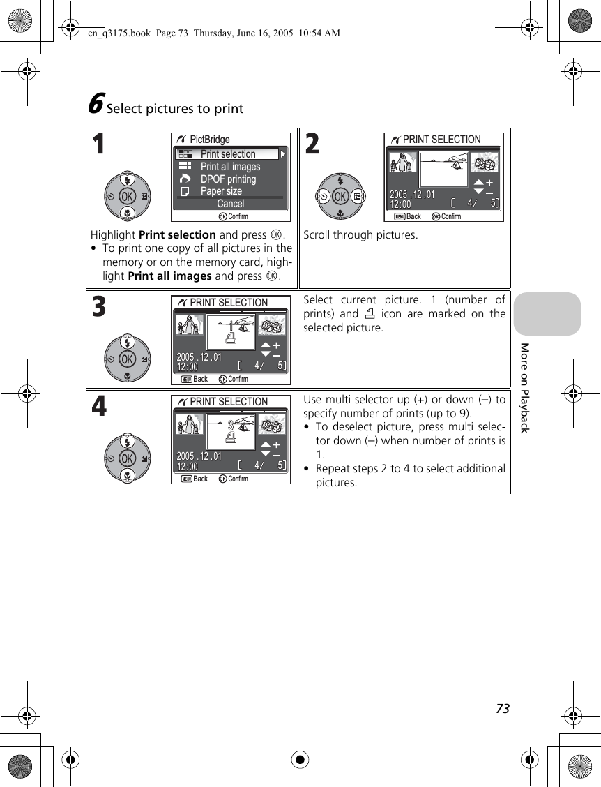 73More on Playback6Select pictures to printHighlight Print selection and press d.•To print one copy of all pictures in thememory or on the memory card, high-light Print all images and press d.Scroll through pictures.Select current picture. 1 (number ofprints) and w icon are marked on theselected picture.Use multi selector up (+) or down (–) tospecify number of prints (up to 9).•To deselect picture, press multi selec-tor down (–) when number of prints is1.•Repeat steps 2 to 4 to select additionalpictures.Print selectionPrint all imagesDPOF printingPaper sizeCancelPictBridgeConfirmPRINT SELECTIONPRINT SELECTION12 : 0012 : 0055442005 . 12 . 012005 . 12 . 01BackBackConfirm12 : 0012 : 0055442005 . 12 . 012005 . 12 . 0111PRINT SELECTIONPRINT SELECTIONBackBackConfirm12 : 0012 : 0055442005 . 12 . 012005 . 12 . 0133PRINT SELECTIONPRINT SELECTIONBackBackConfirmen_q3175.book  Page 73  Thursday, June 16, 2005  10:54 AM