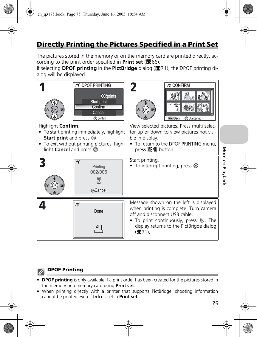 75More on PlaybackDirectly Printing the Pictures Specified in a Print SetThe pictures stored in the memory or on the memory card are printed directly, ac-cording to the print order specified in Print set (c66).If selecting DPOF printing in the PictBridge dialog (c71), the DPOF printing di-alog will be displayed.DPOF Printing•DPOF printing is only available if a print order has been created for the pictures stored inthe memory or a memory card using Print set.•When printing directly with a printer that supports PictBridge, shooting informationcannot be printed even if Info is set in Print set.Highlight Confirm.•To start printing immediately, highlightStart print and press d.•To exit without printing pictures, high-light Cancel and press d.View selected pictures. Press multi selec-tor up or down to view pictures not visi-ble in display. •To return to the DPOF PRINTING menu,press m button.Start printing.•To interrupt printing, press d.Message shown on the left is displayedwhen printing is complete. Turn cameraoff and disconnect USB cable.•To print continuously, press d. Thedisplay returns to the PictBrigde dialog(c71).DPOF PRINTINGDPOF PRINTINGConfirmCancelStart print006printsConfirmCONFIRMCONFIRMBackStart print112233665544Printing002/006CancelCancelDoneen_q3175.book  Page 75  Thursday, June 16, 2005  10:54 AM