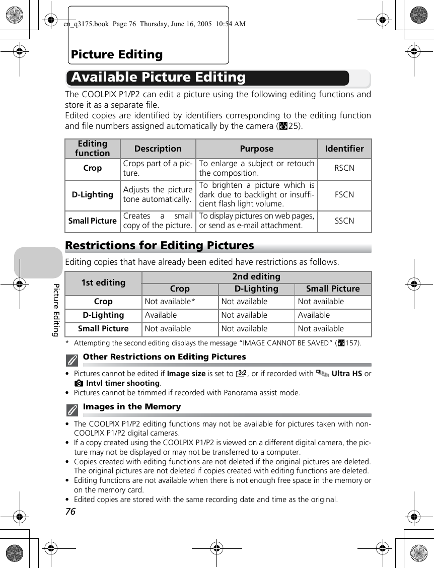 76Picture EditingPicture EditingAvailable Picture EditingThe COOLPIX P1/P2 can edit a picture using the following editing functions andstore it as a separate file. Edited copies are identified by identifiers corresponding to the editing functionand file numbers assigned automatically by the camera (c25).Restrictions for Editing PicturesEditing copies that have already been edited have restrictions as follows.* Attempting the second editing displays the message “IMAGE CANNOT BE SAVED” (c157).Other Restrictions on Editing Pictures•Pictures cannot be edited if Image size is set to j, or if recorded with xUltra HS orzIntvl timer shooting.•Pictures cannot be trimmed if recorded with Panorama assist mode.Images in the Memory•The COOLPIX P1/P2 editing functions may not be available for pictures taken with non-COOLPIX P1/P2 digital cameras.•If a copy created using the COOLPIX P1/P2 is viewed on a different digital camera, the pic-ture may not be displayed or may not be transferred to a computer.•Copies created with editing functions are not deleted if the original pictures are deleted.The original pictures are not deleted if copies created with editing functions are deleted.•Editing functions are not available when there is not enough free space in the memory oron the memory card.•Edited copies are stored with the same recording date and time as the original.Editing function  Description Purpose IdentifierCrop Crops part of a pic-ture.To enlarge a subject or retouchthe composition. RSCND-Lighting Adjusts the picturetone automatically.To brighten a picture which isdark due to backlight or insuffi-cient flash light volume. FSCNSmall PictureCreates a smallcopy of the picture.To display pictures on web pages,or send as e-mail attachment.SSCN1st editing 2nd editingCrop D-Lighting Small PictureCrop Not available* Not available Not availableD-Lighting Available Not available AvailableSmall Picture Not available Not available Not availableen_q3175.book  Page 76  Thursday, June 16, 2005  10:54 AM
