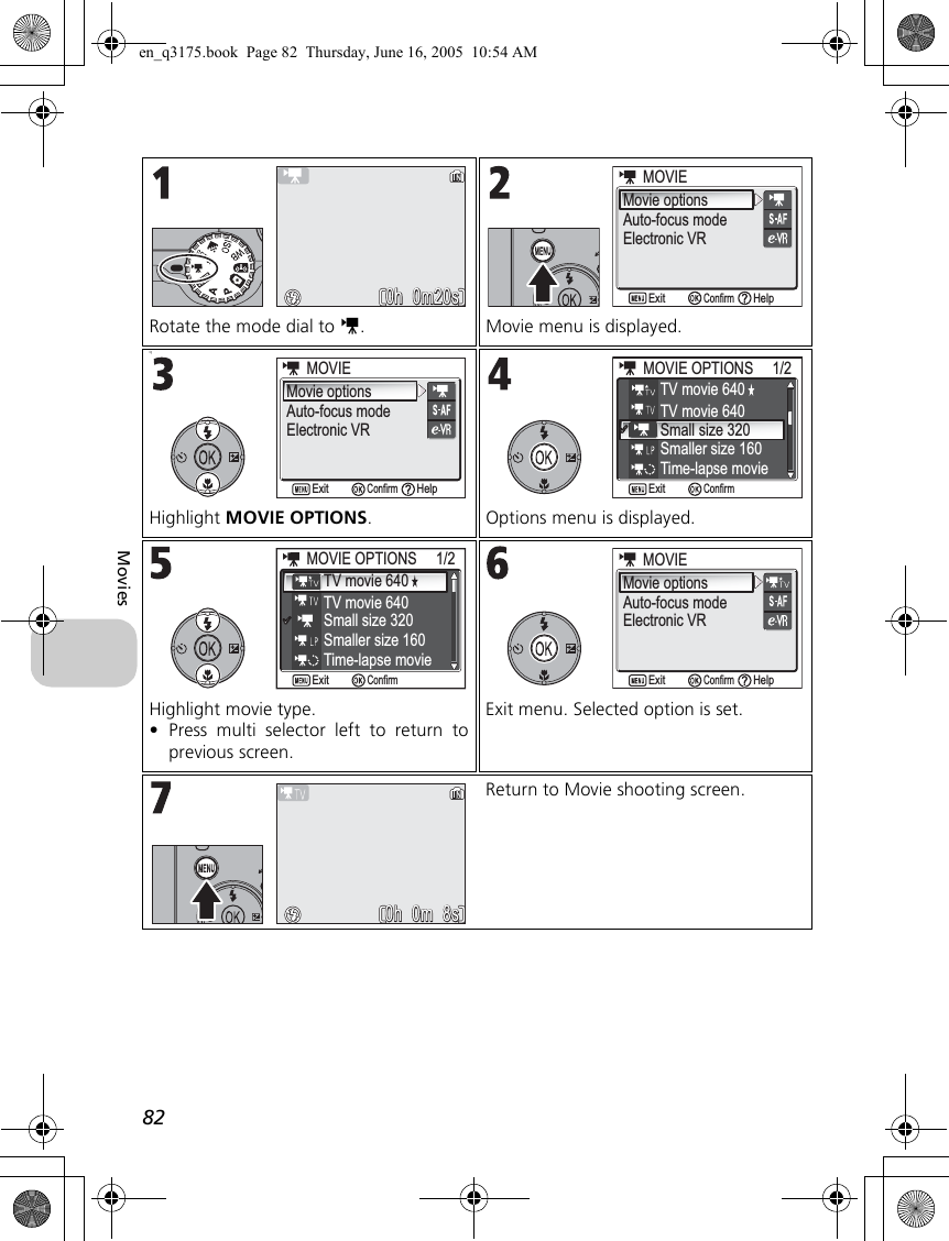 82MoviesRotate the mode dial to S. Movie menu is displayed.qHighlight MOVIE OPTIONS. Options menu is displayed.Highlight movie type.•Press multi selector left to return toprevious screen.Exit menu. Selected option is set. Return to Movie shooting screen. 0h  0m20s 0h  0m20sMovie optionsAuto-focus modeElectronic VR            MOVIEMOVIEConfirmExit HelpMovie optionsAuto-focus modeElectronic VR            MOVIEMOVIEConfirmExit HelpTV movie 640TV movie 640Time-lapse movieSmall size 320Smaller size 160MOVIE OPTIONS     1/2MOVIE OPTIONS     1/2ConfirmExitTV movie 640TV movie 640Small size 320Smaller size 160MOVIE OPTIONS     1/2MOVIE OPTIONS     1/2ConfirmExitTime-lapse movie                  Movie optionsAuto-focus modeMOVIEMOVIEConfirmExit HelpElectronic VR0h  0m  8s0h  0m  8sen_q3175.book  Page 82  Thursday, June 16, 2005  10:54 AM