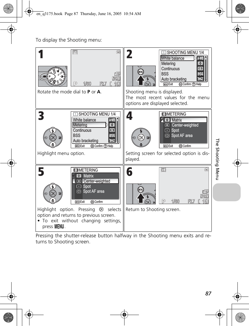 87The Shooting MenuTo display the Shooting menu:Pressing the shutter-release button halfway in the Shooting menu exits and re-turns to Shooting screen.Rotate the mode dial to P or A. Shooting menu is displayed.The most recent values for the menuoptions are displayed selected.Highlight menu option. Setting screen for selected option is dis-played.Highlight option. Pressing d selectsoption and returns to previous screen.•To exit without changing settings,press m.Return to Shooting screen.NORMNORM15151/601/60F2.7F2.7White balanceMeteringContinuousBSSAuto bracketingSHOOTING MENU 1/4SHOOTING MENU 1/4ConfirmExit HelpWhite balanceMeteringContinuousBSSAuto bracketingSHOOTING MENU 1/4SHOOTING MENU 1/4ConfirmExit HelpMatrixCenter-weightedMETERINGMETERINGSpotSpot AF areaConfirmExitMatrixCenter-weightedMETERINGMETERINGSpotSpot AF areaConfirmExitNORMNORM15151/601/60F2.7F2.7en_q3175.book  Page 87  Thursday, June 16, 2005  10:54 AM