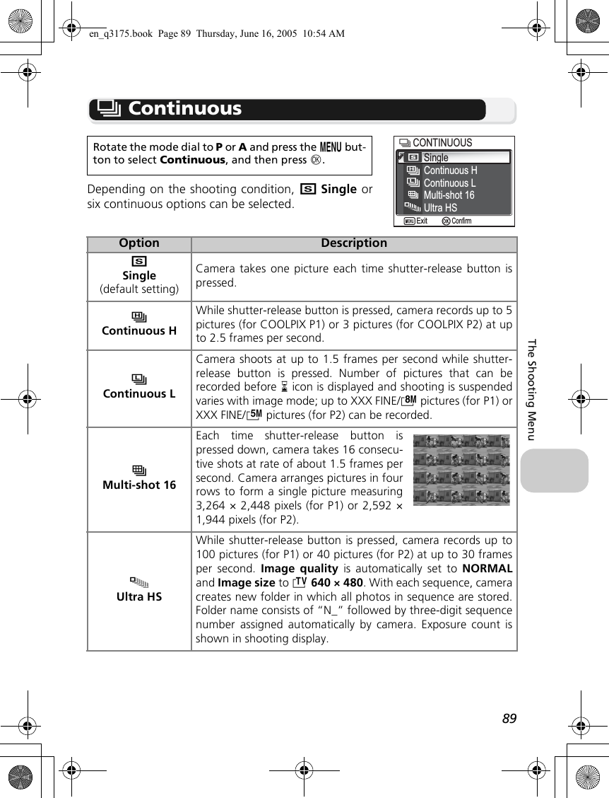 89The Shooting Menuq ContinuousDepending on the shooting condition, rSingle orsix continuous options can be selected.Rotate the mode dial to P or A and press the m but-ton to select Continuous, and then press d.Option DescriptionrSingle(default setting)Camera takes one picture each time shutter-release button ispressed.sContinuous HWhile shutter-release button is pressed, camera records up to 5pictures (for COOLPIX P1) or 3 pictures (for COOLPIX P2) at upto 2.5 frames per second.uContinuous LCamera shoots at up to 1.5 frames per second while shutter-release button is pressed. Number of pictures that can berecorded before y icon is displayed and shooting is suspendedvaries with image mode; up to XXX FINE/c pictures (for P1) orXXX FINE/d pictures (for P2) can be recorded.wMulti-shot 16Each time shutter-release button ispressed down, camera takes 16 consecu-tive shots at rate of about 1.5 frames persecond. Camera arranges pictures in fourrows to form a single picture measuring3,264 × 2,448 pixels (for P1) or 2,592 ×1,944 pixels (for P2).xUltra HSWhile shutter-release button is pressed, camera records up to100 pictures (for P1) or 40 pictures (for P2) at up to 30 framesper second. Image quality is automatically set to NORMALand Image size to i 640 × 480. With each sequence, cameracreates new folder in which all photos in sequence are stored.Folder name consists of “N_” followed by three-digit sequencenumber assigned automatically by camera. Exposure count isshown in shooting display.SingleContinuous HCONTINUOUSCONTINUOUSContinuous LMulti-shot 16Ultra HSConfirmExiten_q3175.book  Page 89  Thursday, June 16, 2005  10:54 AM