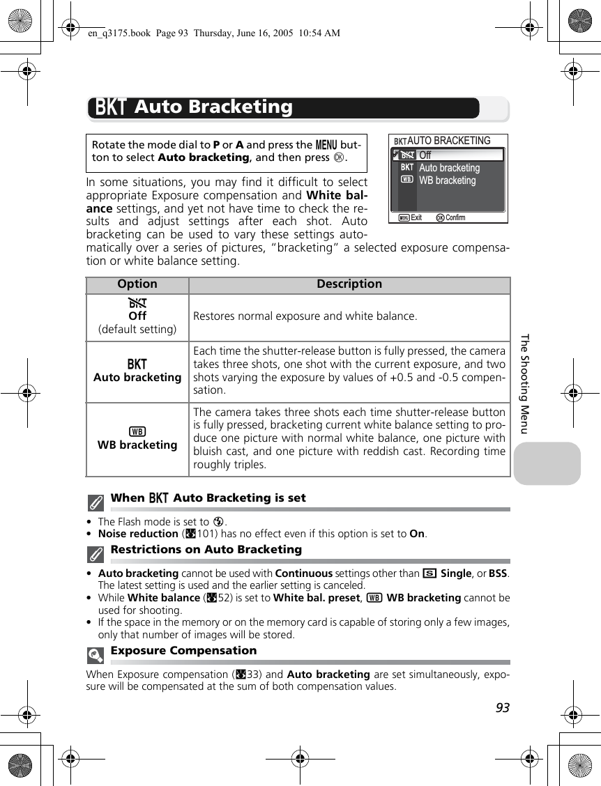 93The Shooting MenuC Auto BracketingIn some situations, you may find it difficult to selectappropriate Exposure compensation and White bal-ance settings, and yet not have time to check the re-sults and adjust settings after each shot. Autobracketing can be used to vary these settings auto-matically over a series of pictures, “bracketing” a selected exposure compensa-tion or white balance setting.When C Auto Bracketing is set•The Flash mode is set to B.•Noise reduction (c101) has no effect even if this option is set to On.Restrictions on Auto Bracketing•Auto bracketing cannot be used with Continuous settings other than rSingle, or BSS.The latest setting is used and the earlier setting is canceled.•While White balance (c52) is set to White bal. preset, xWB bracketing cannot beused for shooting.•If the space in the memory or on the memory card is capable of storing only a few images,only that number of images will be stored.Exposure CompensationWhen Exposure compensation (c33) and Auto bracketing are set simultaneously, expo-sure will be compensated at the sum of both compensation values.Rotate the mode dial to P or A and press the m but-ton to select Auto bracketing, and then press d.Option DescriptionDOff(default setting)Restores normal exposure and white balance.CAuto bracketingEach time the shutter-release button is fully pressed, the cameratakes three shots, one shot with the current exposure, and twoshots varying the exposure by values of +0.5 and -0.5 compen-sation.xWB bracketingThe camera takes three shots each time shutter-release buttonis fully pressed, bracketing current white balance setting to pro-duce one picture with normal white balance, one picture withbluish cast, and one picture with reddish cast. Recording timeroughly triples.OffAuto bracketingAUTO BRACKETINGAUTO BRACKETINGWB bracketingConfirmExiten_q3175.book  Page 93  Thursday, June 16, 2005  10:54 AM