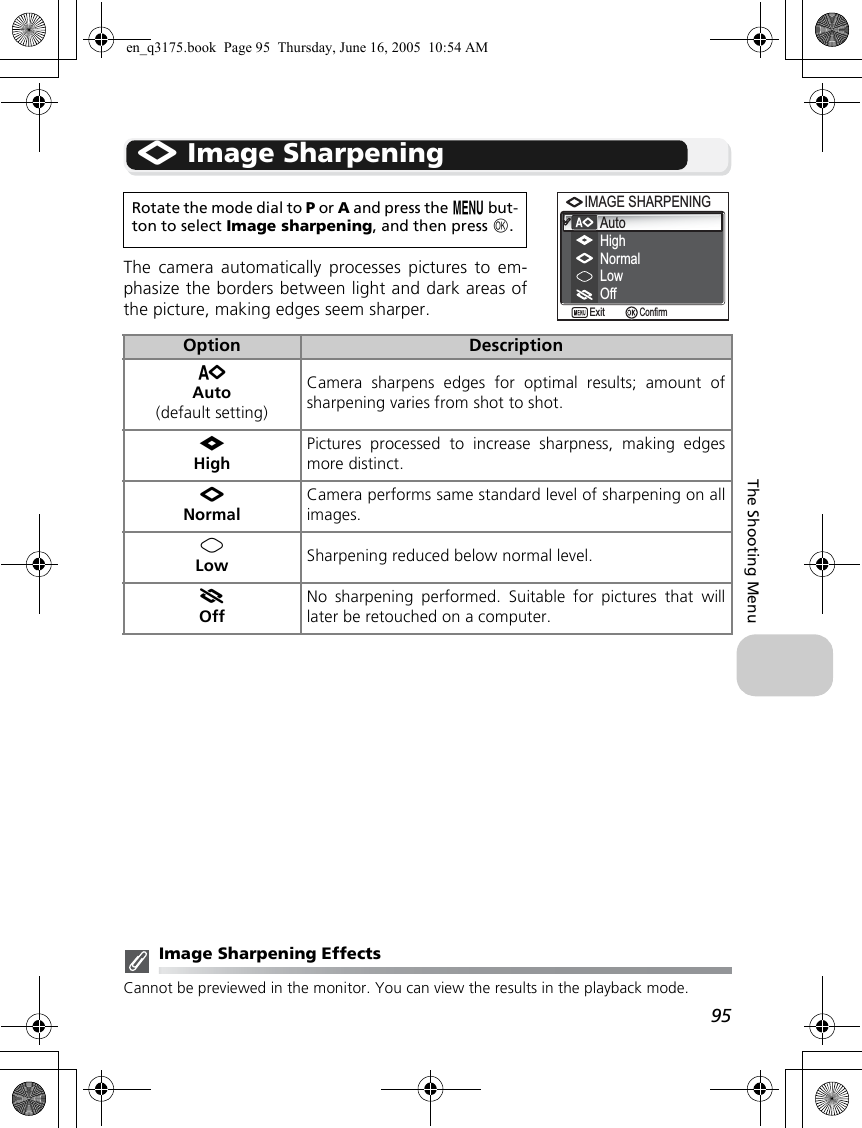95The Shooting MenuM Image SharpeningThe camera automatically processes pictures to em-phasize the borders between light and dark areas ofthe picture, making edges seem sharper.Image Sharpening EffectsCannot be previewed in the monitor. You can view the results in the playback mode.Rotate the mode dial to P or A and press the m but-ton to select Image sharpening, and then press d.Option DescriptionKAuto(default setting)Camera sharpens edges for optimal results; amount ofsharpening varies from shot to shot.LHighPictures processed to increase sharpness, making edgesmore distinct.MNormalCamera performs same standard level of sharpening on allimages.NLow Sharpening reduced below normal level.OOffNo sharpening performed. Suitable for pictures that willlater be retouched on a computer. AutoHighIMAGE SHARPENINGIMAGE SHARPENINGNormalLowOffConfirmExiten_q3175.book  Page 95  Thursday, June 16, 2005  10:54 AM
