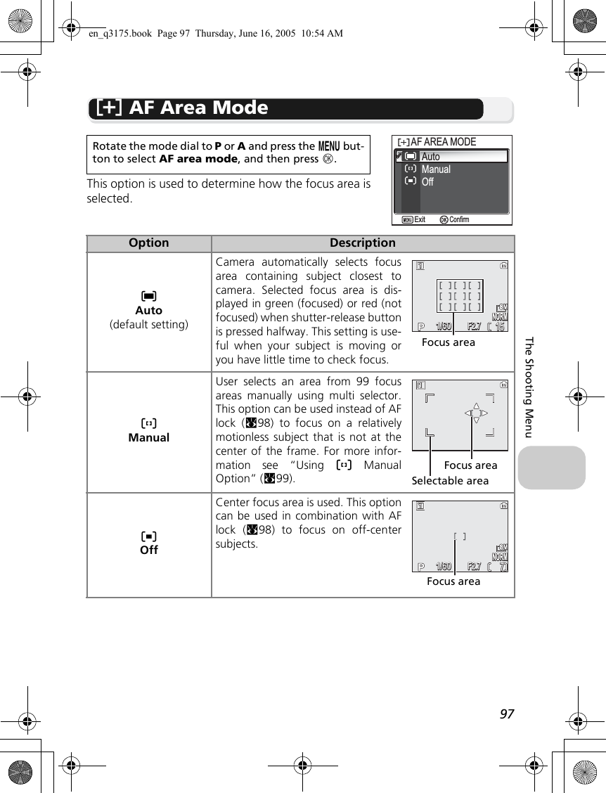 97The Shooting Menuk AF Area ModeThis option is used to determine how the focus area isselected.Rotate the mode dial to P or A and press the m but-ton to select AF area mode, and then press d.Option DescriptionlAuto(default setting)Camera automatically selects focusarea containing subject closest tocamera. Selected focus area is dis-played in green (focused) or red (notfocused) when shutter-release buttonis pressed halfway. This setting is use-ful when your subject is moving oryou have little time to check focus.mManualUser selects an area from 99 focusareas manually using multi selector.This option can be used instead of AFlock (c98) to focus on a relativelymotionless subject that is not at thecenter of the frame. For more infor-mation see “Using m ManualOption” (c99).nOffCenter focus area is used. This optioncan be used in combination with AFlock (c98) to focus on off-centersubjects.AutoManualAF AREA MODEAF AREA MODEOffConfirmExitNORMNORM15151/601/60F2.7F2.7Focus areaFocus areaSelectable areaNORMNORM771/601/60F2.7F2.7Focus areaen_q3175.book  Page 97  Thursday, June 16, 2005  10:54 AM