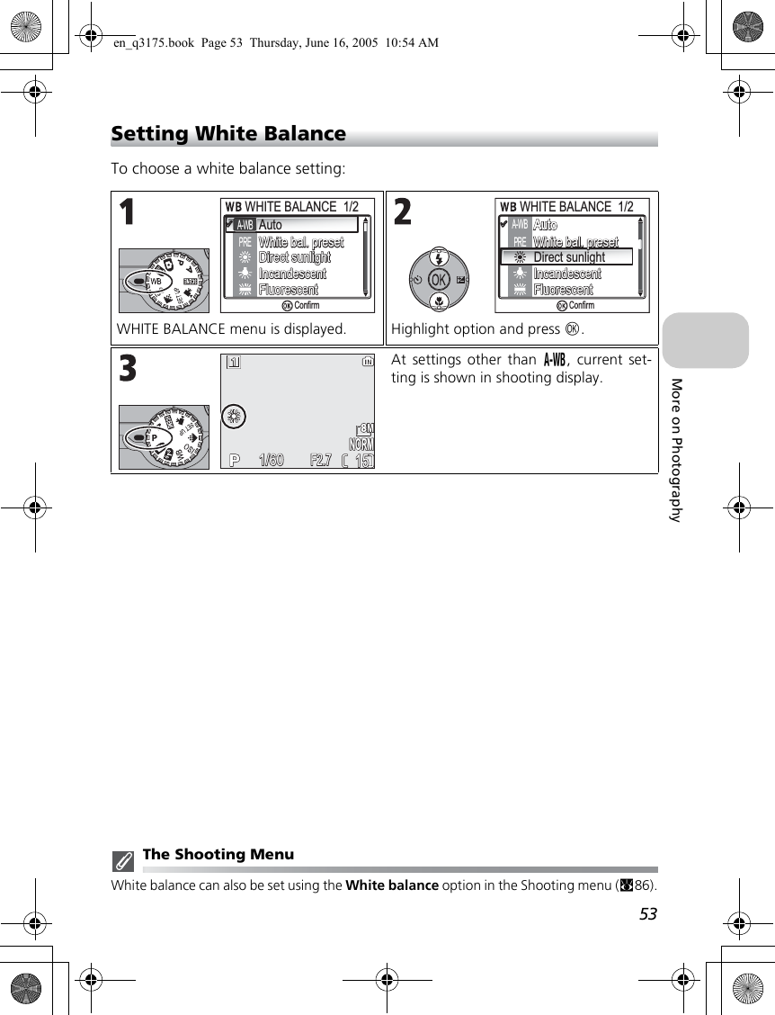53More on PhotographySetting White BalanceTo choose a white balance setting:The Shooting MenuWhite balance can also be set using the White balance option in the Shooting menu (c86).WHITE BALANCE menu is displayed. Highlight option and press d.At settings other than e, current set-ting is shown in shooting display.AutoWhite bal. presetWhite bal. presetDirect sunlightDirect sunlightIncandescentIncandescentFluorescentFluorescentWHITE BALANCE  1/2WHITE BALANCE  1/2A-WBPREConfirmAutoAutoAutoWhite bal. presetWhite bal. presetDirect sunlightIncandescentIncandescentFluorescentFluorescentWHITE BALANCE  1/2WHITE BALANCE  1/2A-WBPREConfirm1515NORMNORM1/601/60F2.7F2.7en_q3175.book  Page 53  Thursday, June 16, 2005  10:54 AM