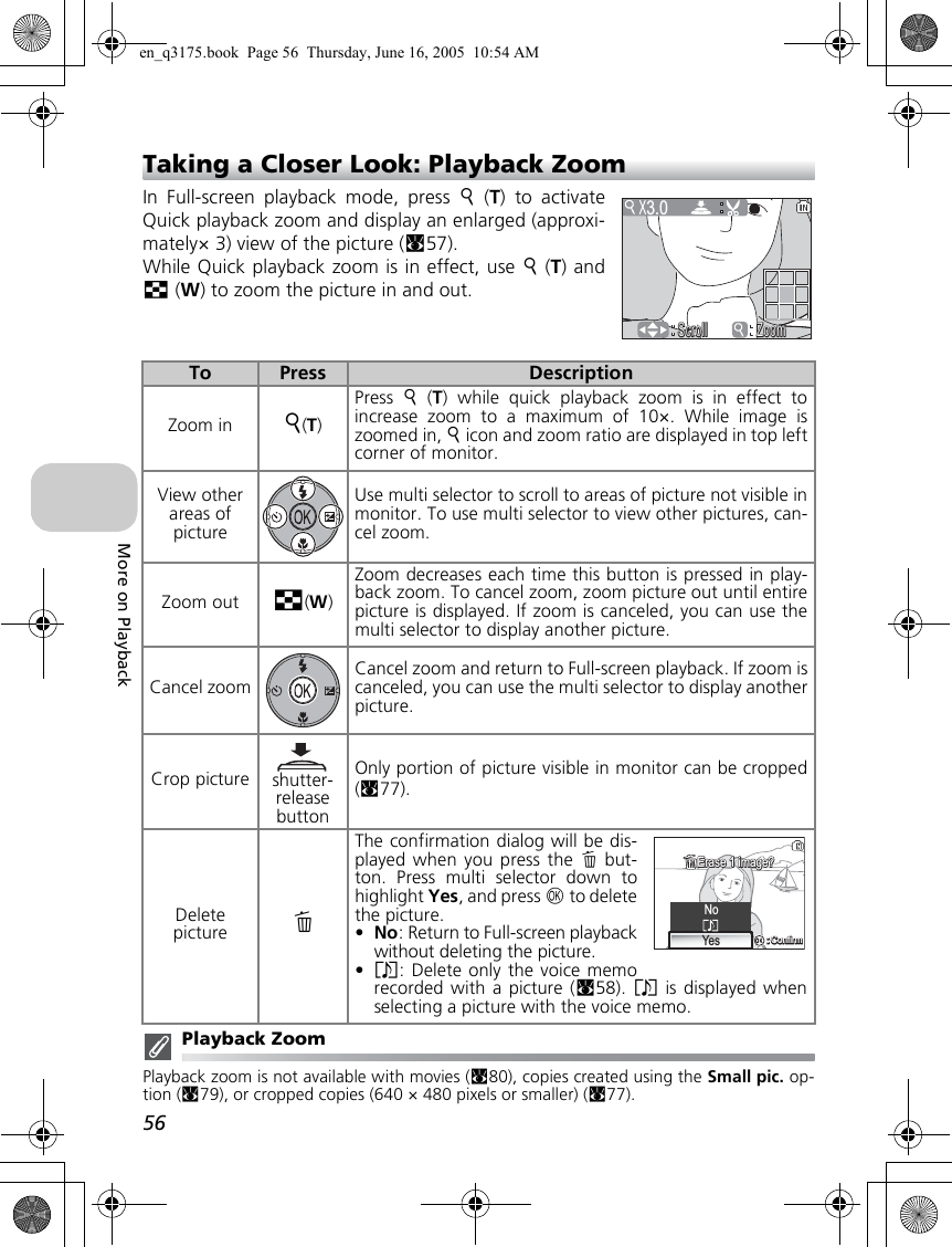 56More on PlaybackTaking a Closer Look: Playback ZoomIn Full-screen playback mode, press k (T) to activateQuick playback zoom and display an enlarged (approxi-mately× 3) view of the picture (c57).While Quick playback zoom is in effect, use k (T) andj (W) to zoom the picture in and out. Playback ZoomPlayback zoom is not available with movies (c80), copies created using the Small pic. op-tion (c79), or cropped copies (640 × 480 pixels or smaller) (c77).To Press DescriptionZoom in k(T)Press  k (T) while quick playback zoom is in effect toincrease zoom to a maximum of 10×. While image iszoomed in, k icon and zoom ratio are displayed in top leftcorner of monitor.View other areas of pictureUse multi selector to scroll to areas of picture not visible inmonitor. To use multi selector to view other pictures, can-cel zoom.Zoom out j(W)Zoom decreases each time this button is pressed in play-back zoom. To cancel zoom, zoom picture out until entirepicture is displayed. If zoom is canceled, you can use themulti selector to display another picture.Cancel zoomCancel zoom and return to Full-screen playback. If zoom iscanceled, you can use the multi selector to display anotherpicture.Crop picture shutter-release buttonOnly portion of picture visible in monitor can be cropped(c77).Delete picture AThe confirmation dialog will be dis-played when you press the A but-ton. Press multi selector down tohighlight Yes, and press d to deletethe picture.•No: Return to Full-screen playbackwithout deleting the picture.•P: Delete only the voice memorecorded with a picture (c58). P is displayed whenselecting a picture with the voice memo.3.0ScrollScrollScroll ZoomZoomZoomNo:Confirm:ConfirmYesErase 1 image?Erase 1 image?en_q3175.book  Page 56  Thursday, June 16, 2005  10:54 AM