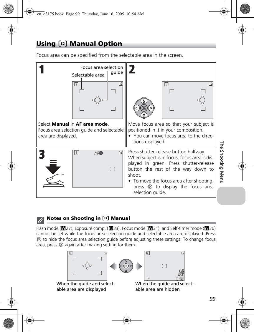 99The Shooting MenuUsing m Manual OptionFocus area can be specified from the selectable area in the screen.Notes on Shooting in m ManualFlash mode (c27), Exposure comp. (c33), Focus mode (c31), and Self-timer mode (c30)cannot be set while the focus area selection guide and selectable area are displayed. Pressd to hide the focus area selection guide before adjusting these settings. To change focusarea, press d again after making setting for them.Select Manual in AF area mode.Focus area selection guide and selectablearea are displayed.Move focus area so that your subject ispositioned in it in your composition.•You can move focus area to the direc-tions displayed.Press shutter-release button halfway.When subject is in focus, focus area is dis-played in green. Press shutter-releasebutton the rest of the way down toshoot.•To move the focus area after shooting,press  d to display the focus areaselection guide.Selectable areaFocus area selectionguideAFAF1515NORMNORMWhen the guide and select-able area are displayedWhen the guide and select-able area are hiddenen_q3175.book  Page 99  Thursday, June 16, 2005  10:54 AM