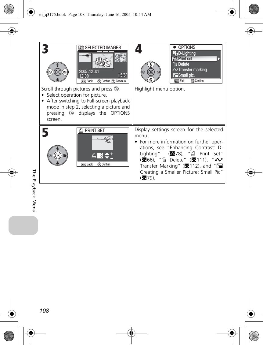 108The Playback MenuScroll through pictures and press d.•Select operation for picture.•After switching to Full-screen playbackmode in step 2, selecting a picture andpressing d displays the OPTIONSscreen.Highlight menu option.Display settings screen for the selectedmenu.•For more information on further oper-ations, see “Enhancing Contrast: D-Lighting”  (c78), “w Print Set”(c66), “A Delete” (c111), “ETransfer Marking” (c112), and “HCreating a Smaller Picture: Small Pic”(c79).5/85/812:0012:002005 .12 .012005 .12 .01ConfirmSELECTED IMAGESSELECTED IMAGESZoom inZoom inBackBackOPTIONSOPTIONSD-LightingPrint setDeleteTransfer markingSmall pic.ConfirmExitPRINT SETPRINT SETBackBack3Confirmen_q3175.book  Page 108  Thursday, June 16, 2005  10:54 AM