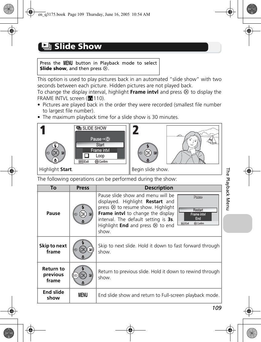 109The Playback Menuz Slide ShowThis option is used to play pictures back in an automated “slide show” with twoseconds between each picture. Hidden pictures are not played back.To change the display interval, highlight Frame intvl and press d to display theFRAME INTVL screen (c110).•Pictures are played back in the order they were recorded (smallest file numberto largest file number).•The maximum playback time for a slide show is 30 minutes.The following operations can be performed during the show:Press the m button in Playback mode to selectSlide show, and then press d.Highlight Start. Begin slide show.To Press DescriptionPausePause slide show and menu will bedisplayed. Highlight Restart andpress d to resume show. HighlightFrame intvl to change the displayinterval. The default setting is 3s.Highlight End and press d to endshow. Skip to next frameSkip to next slide. Hold it down to fast forward throughshow.Return to previous frameReturn to previous slide. Hold it down to rewind throughshow.End slide show mEnd slide show and return to Full-screen playback mode.SLIDE SHOWSLIDE SHOWStartFrame intvlLoopPauseConfirmExitFrame intvlPausePauseConfirmConfirmExitExitRestartEnden_q3175.book  Page 109  Thursday, June 16, 2005  10:54 AM