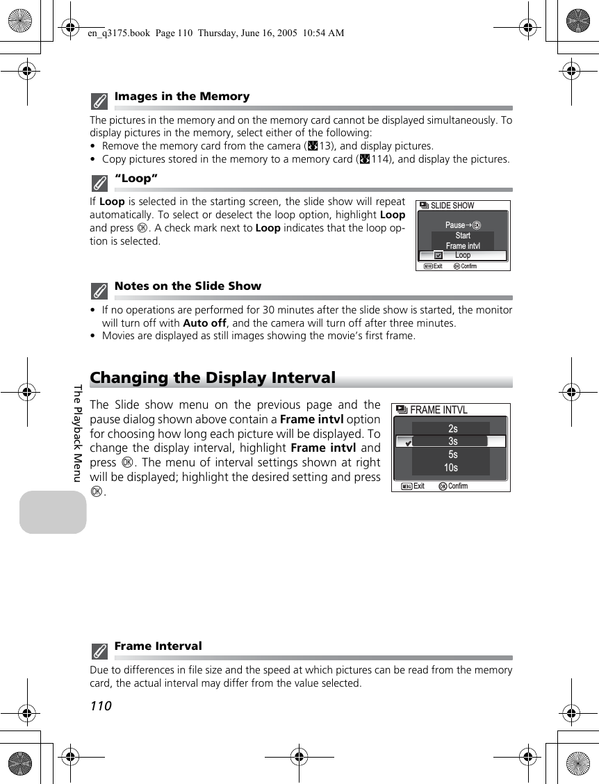 110The Playback MenuImages in the MemoryThe pictures in the memory and on the memory card cannot be displayed simultaneously. Todisplay pictures in the memory, select either of the following:•Remove the memory card from the camera (c13), and display pictures.•Copy pictures stored in the memory to a memory card (c114), and display the pictures.“Loop”If Loop is selected in the starting screen, the slide show will repeatautomatically. To select or deselect the loop option, highlight Loopand press d. A check mark next to Loop indicates that the loop op-tion is selected.Notes on the Slide Show•If no operations are performed for 30 minutes after the slide show is started, the monitorwill turn off with Auto off, and the camera will turn off after three minutes.•Movies are displayed as still images showing the movie’s first frame.Changing the Display IntervalThe Slide show menu on the previous page and thepause dialog shown above contain a Frame intvl optionfor choosing how long each picture will be displayed. Tochange the display interval, highlight Frame intvl andpress d. The menu of interval settings shown at rightwill be displayed; highlight the desired setting and pressd.Frame IntervalDue to differences in file size and the speed at which pictures can be read from the memorycard, the actual interval may differ from the value selected.Frame intvlSLIDE SHOWSLIDE SHOWStartLoopPauseConfirmExit12s3sFRAME INTVLFRAME INTVL10s5sConfirmExiten_q3175.book  Page 110  Thursday, June 16, 2005  10:54 AM