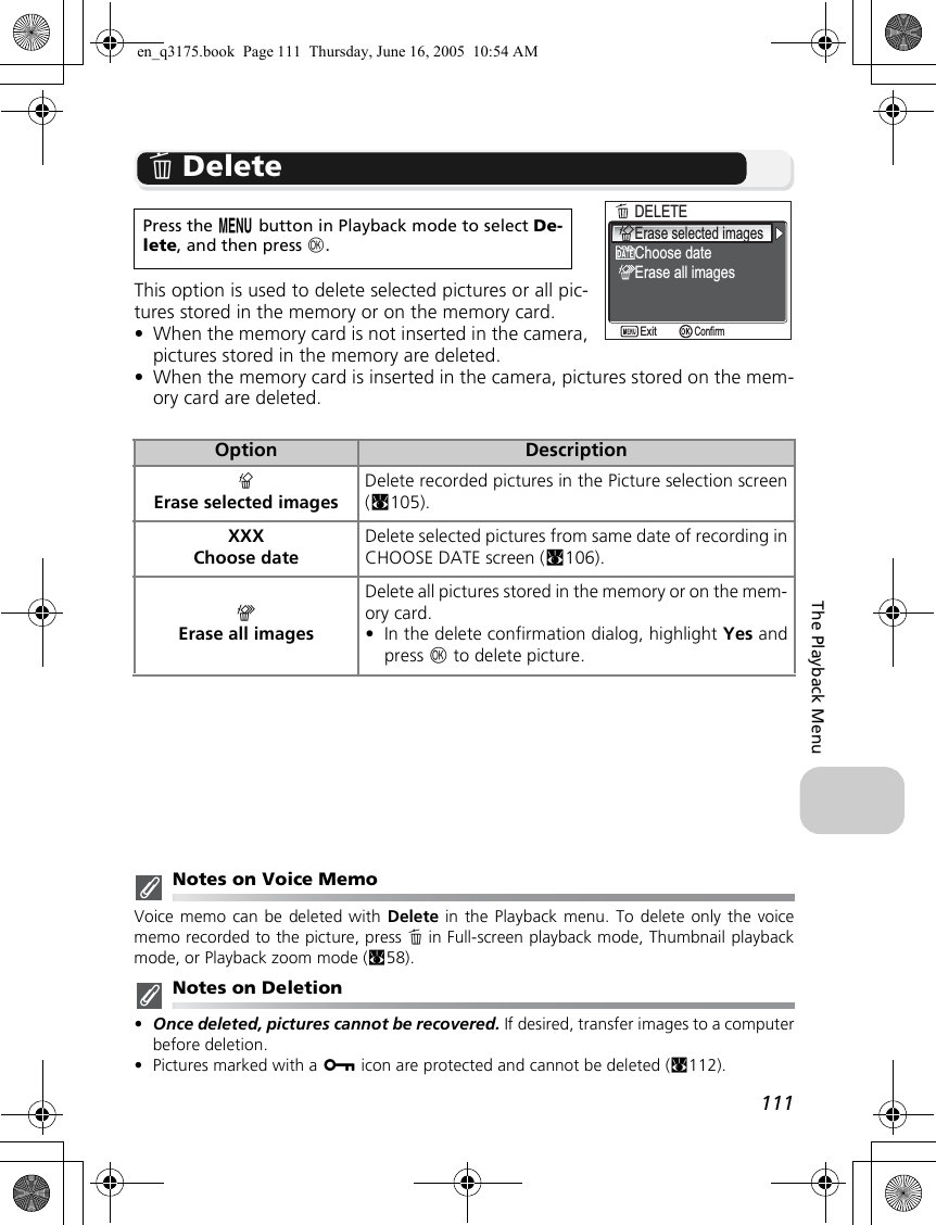 111The Playback MenuA DeleteThis option is used to delete selected pictures or all pic-tures stored in the memory or on the memory card. •When the memory card is not inserted in the camera,pictures stored in the memory are deleted.•When the memory card is inserted in the camera, pictures stored on the mem-ory card are deleted.Notes on Voice MemoVoice memo can be deleted with Delete in the Playback menu. To delete only the voicememo recorded to the picture, press A in Full-screen playback mode, Thumbnail playbackmode, or Playback zoom mode (c58).Notes on Deletion•Once deleted, pictures cannot be recovered. If desired, transfer images to a computerbefore deletion.•Pictures marked with a D icon are protected and cannot be deleted (c112). Press the m button in Playback mode to select De-lete, and then press d.Option DescriptionBErase selected imagesDelete recorded pictures in the Picture selection screen(c105).XXXChoose dateDelete selected pictures from same date of recording inCHOOSE DATE screen (c106).CErase all imagesDelete all pictures stored in the memory or on the mem-ory card.•In the delete confirmation dialog, highlight Yes andpress d to delete picture.DELETEDELETEErase selected imagesChoose dateErase all imagesConfirmExiten_q3175.book  Page 111  Thursday, June 16, 2005  10:54 AM