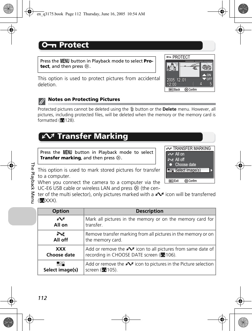 112The Playback MenuD ProtectThis option is used to protect pictures from accidentaldeletion.Notes on Protecting PicturesProtected pictures cannot be deleted using the A button or the Delete menu. However, allpictures, including protected files, will be deleted when the memory or the memory card isformatted (c128).E Transfer MarkingThis option is used to mark stored pictures for transferto a computer.When you connect the camera to a computer via theUC-E6 USB cable or wireless LAN and press d (the cen-ter of the multi selector), only pictures marked with a E icon will be transferred(cXXX).Press the m button in Playback mode to select Pro-tect, and then press d.Press the m button in Playback mode to selectTransfer marking, and then press d.Option DescriptionEAll onMark all pictures in the memory or on the memory card fortransfer.FAll offRemove transfer marking from all pictures in the memory or onthe memory card.XXXChoose dateAdd or remove the E icon to all pictures from same date ofrecording in CHOOSE DATE screen (c106).PSelect image(s)Add or remove the E icon to pictures in the Picture selectionscreen (c105).PROTECTPROTECT554412:0012:002005 .12 .012005 .12 .01BackBackConfirm    All onAll offChoose dateTRANSFER MARKINGTRANSFER MARKINGSelect image(s)ConfirmExiten_q3175.book  Page 112  Thursday, June 16, 2005  10:54 AM