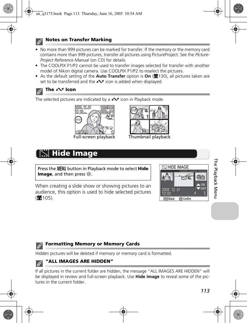 113The Playback MenuNotes on Transfer Marking•No more than 999 pictures can be marked for transfer. If the memory or the memory cardcontains more than 999 pictures, transfer all pictures using PictureProject. See the Picture-Project Reference Manual (on CD) for details.•The COOLPIX P1/P2 cannot be used to transfer images selected for transfer with anothermodel of Nikon digital camera. Use COOLPIX P1/P2 to reselect the pictures.•As the default setting of the Auto Transfer option is On (c130), all pictures taken areset to be transferred and the E icon is added when displayed.The E IconThe selected pictures are indicated by a E icon in Playback mode.G Hide ImageWhen creating a slide show or showing pictures to anaudience, this option is used to hide selected pictures(c105).Formatting Memory or Memory CardsHidden pictures will be deleted if memory or memory card is formatted.“ALL IMAGES ARE HIDDEN“If all pictures in the current folder are hidden, the message “ALL IMAGES ARE HIDDEN“ willbe displayed in review and full-screen playback. Use Hide image to reveal some of the pic-tures in the current folder.Press the m button in Playback mode to select HideImage, and then press d.1111100NIKON100NIKONJPGJPG20052005121212120000010100080008NORMNORMFull-screen playback Thumbnail playback554412:0012:002005 .12 .012005 .12 .01BackBackConfirmHIDE IMAGEHIDE IMAGEen_q3175.book  Page 113  Thursday, June 16, 2005  10:54 AM