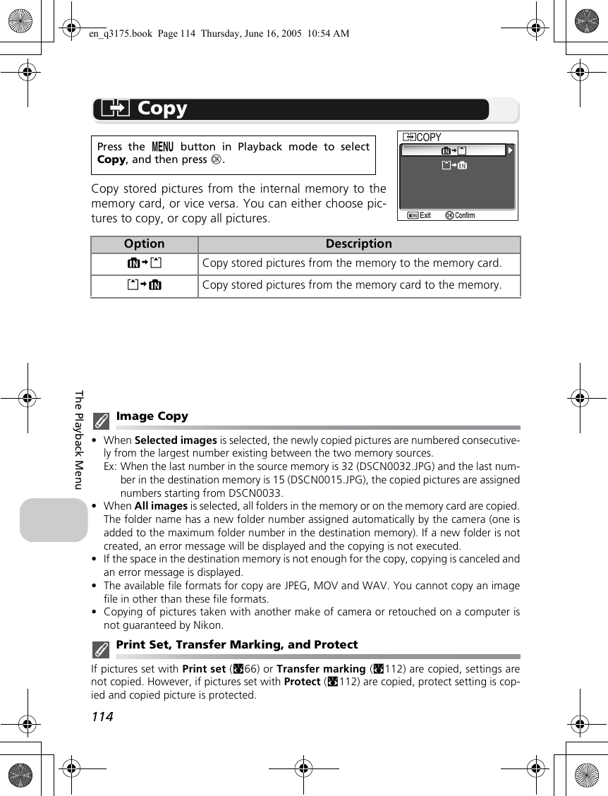 114The Playback MenuL CopyCopy stored pictures from the internal memory to thememory card, or vice versa. You can either choose pic-tures to copy, or copy all pictures.Image Copy•When Selected images is selected, the newly copied pictures are numbered consecutive-ly from the largest number existing between the two memory sources.Ex: When the last number in the source memory is 32 (DSCN0032.JPG) and the last num-ber in the destination memory is 15 (DSCN0015.JPG), the copied pictures are assignednumbers starting from DSCN0033.•When All images is selected, all folders in the memory or on the memory card are copied.The folder name has a new folder number assigned automatically by the camera (one isadded to the maximum folder number in the destination memory). If a new folder is notcreated, an error message will be displayed and the copying is not executed.•If the space in the destination memory is not enough for the copy, copying is canceled andan error message is displayed.•The available file formats for copy are JPEG, MOV and WAV. You cannot copy an imagefile in other than these file formats.•Copying of pictures taken with another make of camera or retouched on a computer isnot guaranteed by Nikon.Print Set, Transfer Marking, and ProtectIf pictures set with Print set (c66) or Transfer marking (c112) are copied, settings arenot copied. However, if pictures set with Protect (c112) are copied, protect setting is cop-ied and copied picture is protected.Press the m button in Playback mode to selectCopy, and then press d.Option DescriptionMNO Copy stored pictures from the memory to the memory card. ONM Copy stored pictures from the memory card to the memory.COPYCOPYConfirmExiten_q3175.book  Page 114  Thursday, June 16, 2005  10:54 AM