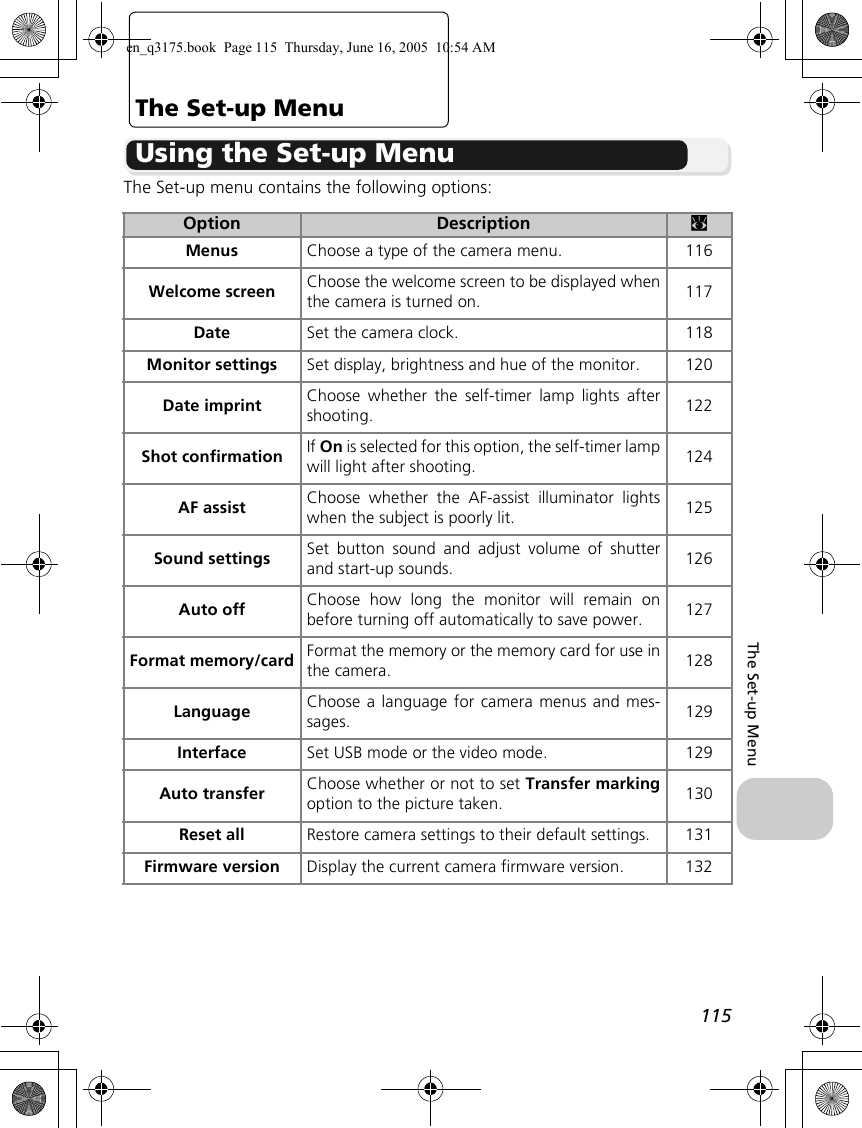 115The Set-up MenuThe Set-up MenuUsing the Set-up MenuThe Set-up menu contains the following options:Option Description cMenus Choose a type of the camera menu. 116Welcome screen Choose the welcome screen to be displayed whenthe camera is turned on. 117Date Set the camera clock. 118Monitor settings Set display, brightness and hue of the monitor. 120Date imprint Choose whether the self-timer lamp lights aftershooting. 122Shot confirmation If On is selected for this option, the self-timer lampwill light after shooting. 124AF assist Choose whether the AF-assist illuminator lightswhen the subject is poorly lit. 125Sound settings Set button sound and adjust volume of shutterand start-up sounds. 126Auto off Choose how long the monitor will remain onbefore turning off automatically to save power. 127Format memory/card Format the memory or the memory card for use inthe camera. 128Language Choose a language for camera menus and mes-sages. 129Interface Set USB mode or the video mode. 129Auto transfer Choose whether or not to set Transfer markingoption to the picture taken. 130Reset all Restore camera settings to their default settings. 131Firmware version Display the current camera firmware version. 132en_q3175.book  Page 115  Thursday, June 16, 2005  10:54 AM