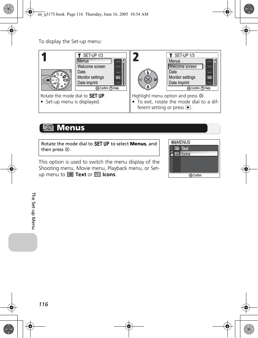 116The Set-up MenuTo display the Set-up menu:R MenusThis option is used to switch the menu display of theShooting menu, Movie menu, Playback menu, or Set-up menu to SText or UIcons.Rotate the mode dial to a.•Set-up menu is displayed.Highlight menu option and press d.•To exit, rotate the mode dial to a dif-ferent setting or press i.Rotate the mode dial to a to select Menus, andthen press d.SET-UP 1/3SET-UP 1/3MenusWelcome screenDateMonitor settingsDate imprintConfirmHelpSET-UP 1/3SET-UP 1/3MenusWelcome screenDateMonitor settingsDate imprintConfirmHelpTextIconsMENUSMENUSConfirmen_q3175.book  Page 116  Thursday, June 16, 2005  10:54 AM