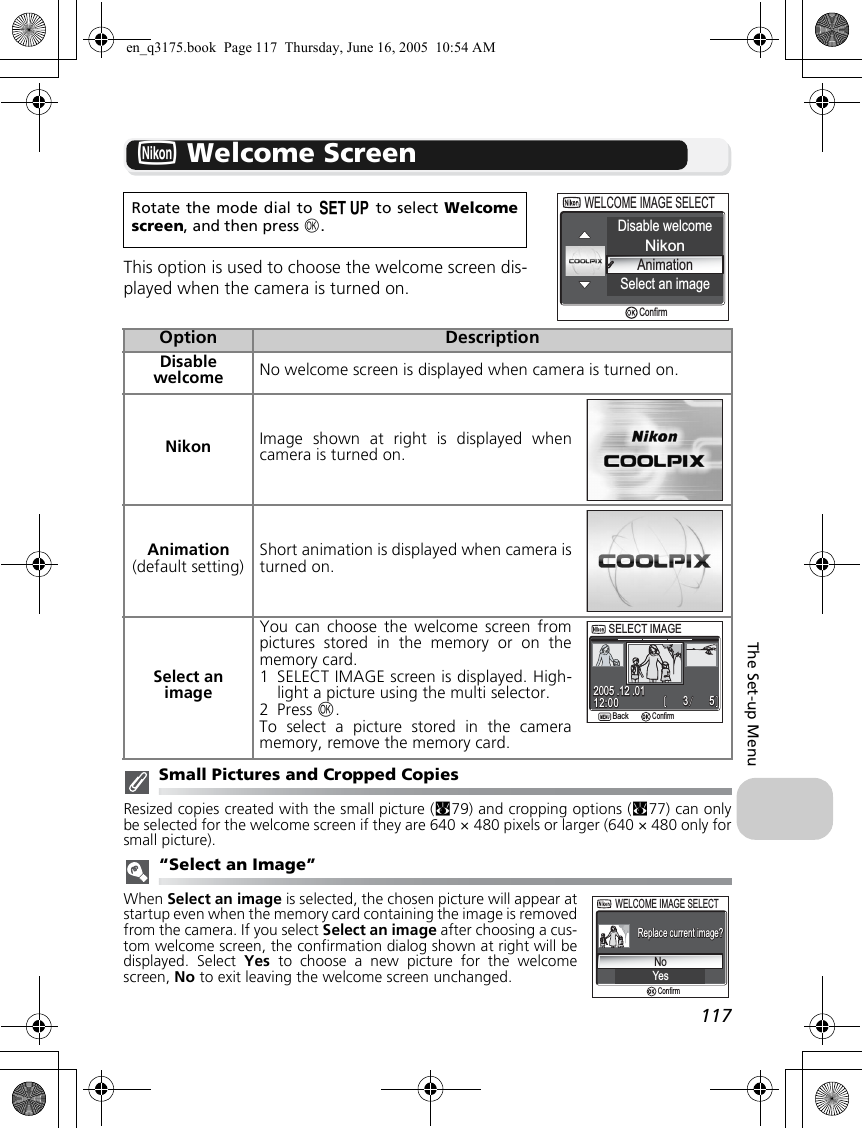 117The Set-up MenuV Welcome ScreenThis option is used to choose the welcome screen dis-played when the camera is turned on.Small Pictures and Cropped CopiesResized copies created with the small picture (c79) and cropping options (c77) can onlybe selected for the welcome screen if they are 640 × 480 pixels or larger (640 × 480 only forsmall picture).“Select an Image”When Select an image is selected, the chosen picture will appear atstartup even when the memory card containing the image is removedfrom the camera. If you select Select an image after choosing a cus-tom welcome screen, the confirmation dialog shown at right will bedisplayed. Select Yes to choose a new picture for the welcomescreen, No to exit leaving the welcome screen unchanged.Rotate the mode dial to a to select Welcomescreen, and then press d.Option DescriptionDisable welcome No welcome screen is displayed when camera is turned on.Nikon Image shown at right is displayed whencamera is turned on.Animation(default setting)Short animation is displayed when camera isturned on.Select an imageYou can choose the welcome screen frompictures stored in the memory or on thememory card.1 SELECT IMAGE screen is displayed. High-light a picture using the multi selector.2 Press d.To select a picture stored in the cameramemory, remove the memory card.Disable welcomeNikonAnimationSelect an imageWELCOME IMAGE SELECTWELCOME IMAGE SELECTConfirmSELECT IMAGESELECT IMAGEBackBack553312:0012:002005 .12 .012005 .12 .01ConfirmNoYesWELCOME IMAGE SELECTWELCOME IMAGE SELECTReplace current image?Replace current image?Confirmen_q3175.book  Page 117  Thursday, June 16, 2005  10:54 AM