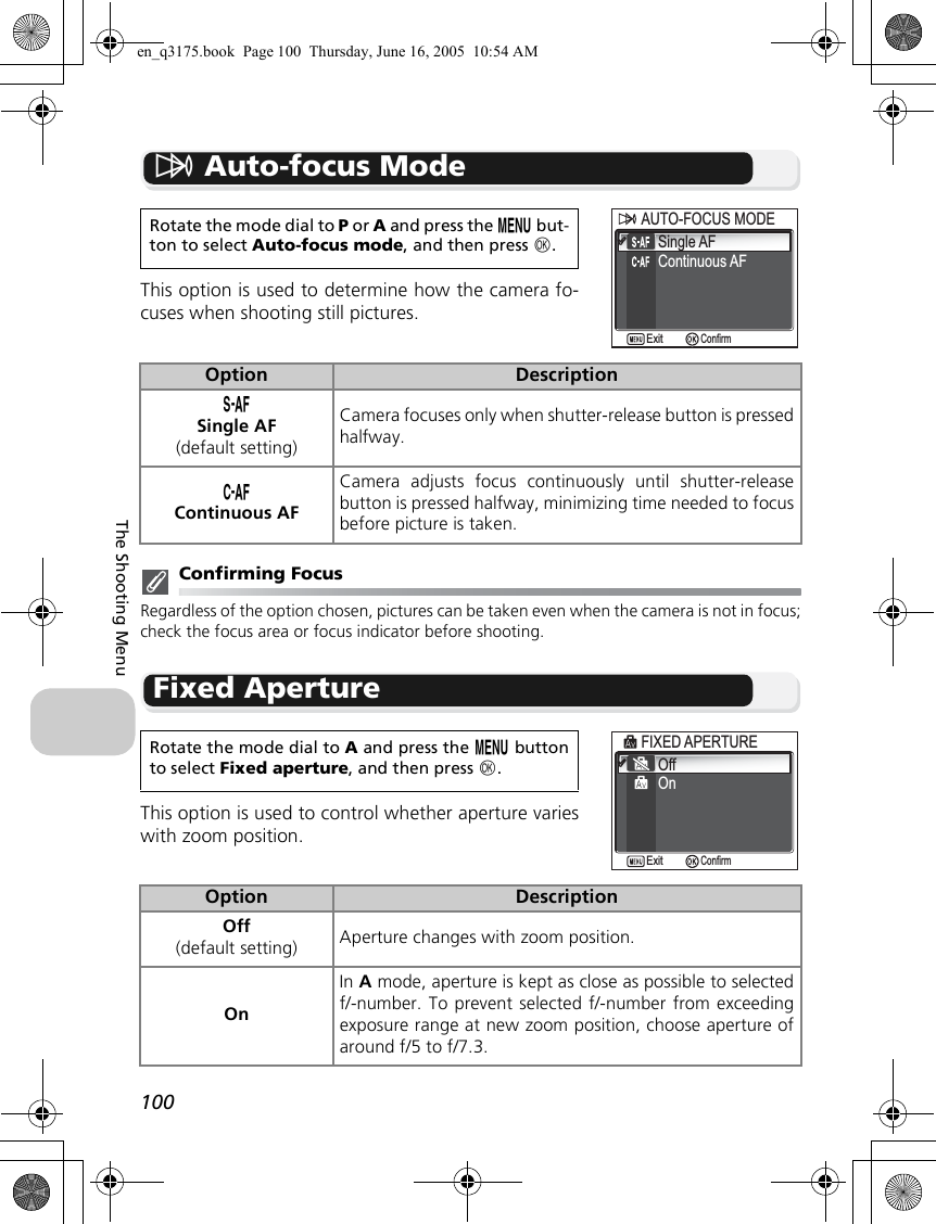 100The Shooting MenuY Auto-focus ModeThis option is used to determine how the camera fo-cuses when shooting still pictures.Confirming FocusRegardless of the option chosen, pictures can be taken even when the camera is not in focus;check the focus area or focus indicator before shooting.Fixed ApertureThis option is used to control whether aperture varieswith zoom position.Rotate the mode dial to P or A and press the m but-ton to select Auto-focus mode, and then press d.Option DescriptionZSingle AF(default setting)Camera focuses only when shutter-release button is pressedhalfway.aContinuous AFCamera adjusts focus continuously until shutter-releasebutton is pressed halfway, minimizing time needed to focusbefore picture is taken.Rotate the mode dial to A and press the m buttonto select Fixed aperture, and then press d.Option DescriptionOff(default setting) Aperture changes with zoom position.OnIn A mode, aperture is kept as close as possible to selectedf/-number. To prevent selected f/-number from exceedingexposure range at new zoom position, choose aperture ofaround f/5 to f/7.3.Continuous AFAUTO-FOCUS MODEAUTO-FOCUS MODESingle AFConfirmExitOffOnFIXED APERTUREFIXED APERTUREConfirmExiten_q3175.book  Page 100  Thursday, June 16, 2005  10:54 AM