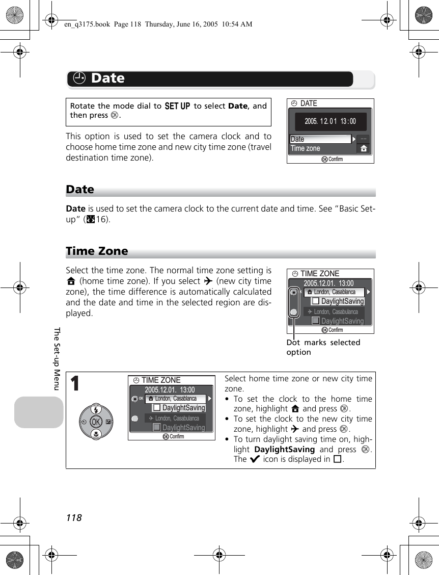 118The Set-up MenuW DateThis option is used to set the camera clock and tochoose home time zone and new city time zone (traveldestination time zone).DateDate is used to set the camera clock to the current date and time. See “Basic Set-up” (c16).Time ZoneSelect the time zone. The normal time zone setting isX (home time zone). If you select Y (new city timezone), the time difference is automatically calculatedand the date and time in the selected region are dis-played.Rotate the mode dial to a to select Date, andthen press d.Select home time zone or new city timezone.•To set the clock to the home timezone, highlight X and press d.•To set the clock to the new city timezone, highlight Y and press d.•To turn daylight saving time on, high-light  DaylightSaving and press d.The y icon is displayed in r.DateTime zoneDATEDATE2005.  1 2. 0 1   13 : 00Confirm2005.12.01.  13:00TIME ZONEDaylightSavingOKDaylightSavingLondon,  CasabulancaConfirmLondon,  CasablancaDot marks selectedoption2005.12.01.  13:00TIME ZONEDaylightSavingOKDaylightSavingLondon,  CasabulancaConfirmLondon,  Casablancaen_q3175.book  Page 118  Thursday, June 16, 2005  10:54 AM