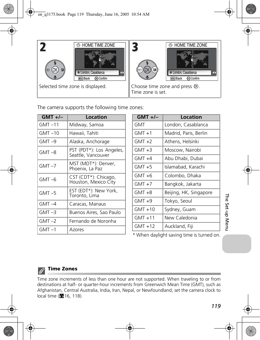 119The Set-up MenuThe camera supports the following time zones:Time ZonesTime zone increments of less than one hour are not supported. When traveling to or fromdestinations at half- or quarter-hour increments from Greenwich Mean Time (GMT), such asAfghanistan, Central Australia, India, Iran, Nepal, or Newfoundland, set the camera clock tolocal time (c16, 118).Selected time zone is displayed. Choose time zone and press d.Time zone is set.BackBackHOME TIME ZONEHOME TIME ZONELondon, CasablancaConfirmBackBackHOME TIME ZONEHOME TIME ZONELondon, CasablancaConfirm* When daylight saving time is turned on.GMT +/– LocationGMT –11 Midway, SamoaGMT –10 Hawaii, TahitiGMT –9 Alaska, AnchorageGMT –8 PST (PDT*): Los Angeles,Seattle, VancouverGMT –7 MST (MDT*): Denver, Phoenix, La PazGMT –6 CST (CDT*): Chicago, Houston, Mexico CityGMT –5 EST (EDT*): New York,Toronto, LimaGMT –4 Caracas, ManausGMT –3 Buenos Aires, Sao PauloGMT –2 Fernando de NoronhaGMT –1 AzoresGMT +/– LocationGMT London, CasablancaGMT +1 Madrid, Paris, BerlinGMT +2 Athens, HelsinkiGMT +3 Moscow, NairobiGMT +4 Abu Dhabi, DubaiGMT +5 Islamabad, KarachiGMT +6 Colombo, DhakaGMT +7 Bangkok, JakartaGMT +8 Beijing, HK, SingaporeGMT +9 Tokyo, SeoulGMT +10 Sydney, GuamGMT +11 New CaledoniaGMT +12 Auckland, Fijien_q3175.book  Page 119  Thursday, June 16, 2005  10:54 AM