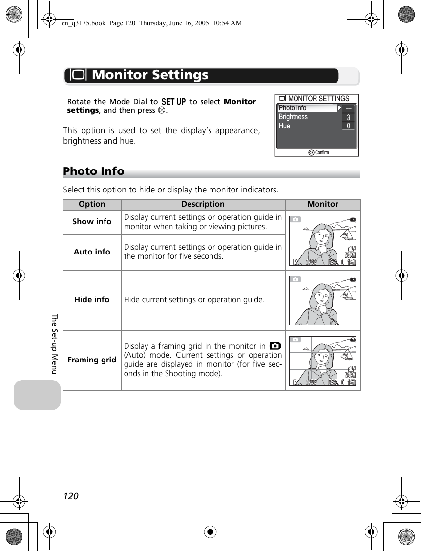 120The Set-up MenuZ Monitor SettingsThis option is used to set the display’s appearance,brightness and hue.Photo InfoSelect this option to hide or display the monitor indicators.Rotate the Mode Dial to a to select Monitorsettings, and then press d.Option Description MonitorShow info Display current settings or operation guide inmonitor when taking or viewing pictures.Auto info Display current settings or operation guide inthe monitor for five seconds.Hide info Hide current settings or operation guide.Framing gridDisplay a framing grid in the monitor in X(Auto) mode. Current settings or operationguide are displayed in monitor (for five sec-onds in the Shooting mode).Photo infoBrightnessMONITOR SETTINGSMONITOR SETTINGS30HueConfirmNORMNORM15151/601/60F2.7F2.7NORMNORM15151/601/60F2.7F2.7en_q3175.book  Page 120  Thursday, June 16, 2005  10:54 AM