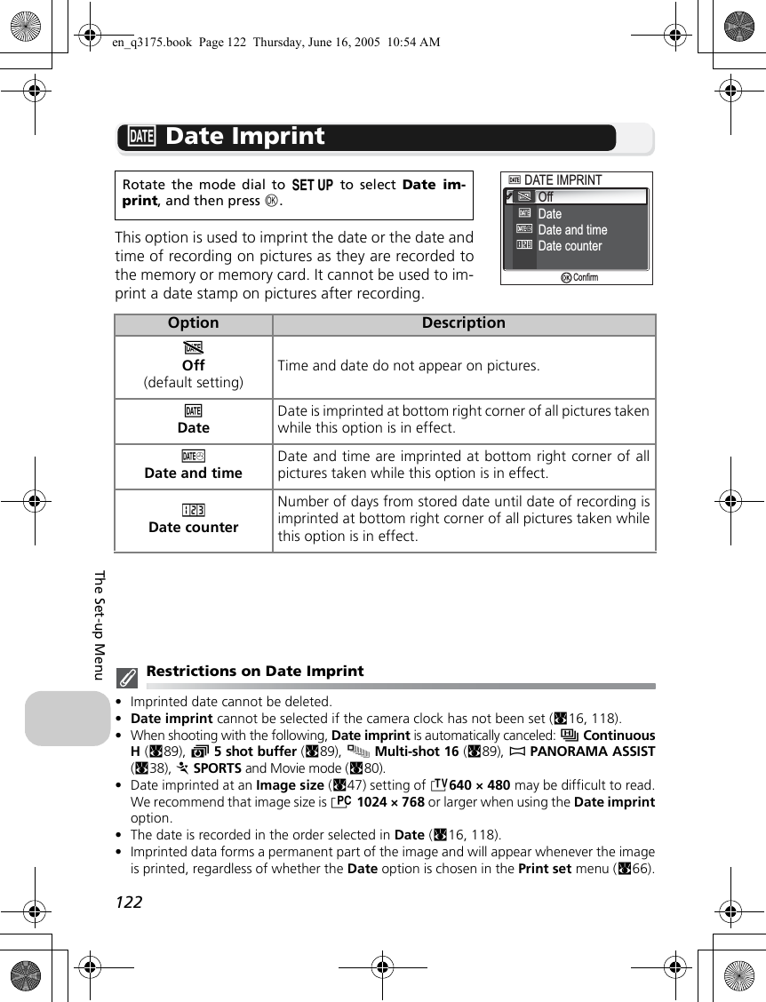 122The Set-up Menub Date ImprintThis option is used to imprint the date or the date andtime of recording on pictures as they are recorded tothe memory or memory card. It cannot be used to im-print a date stamp on pictures after recording.Restrictions on Date Imprint•Imprinted date cannot be deleted.•Date imprint cannot be selected if the camera clock has not been set (c16, 118).•When shooting with the following, Date imprint is automatically canceled: sContinuousH (c89), y5 shot buffer (c89), xMulti-shot 16 (c89), FPANORAMA ASSIST(c38), PSPORTS and Movie mode (c80).•Date imprinted at an Image size (c47) setting of i640 × 480 may be difficult to read.We recommend that image size is h1024 × 768 or larger when using the Date imprintoption.•The date is recorded in the order selected in Date (c16, 118). •Imprinted data forms a permanent part of the image and will appear whenever the imageis printed, regardless of whether the Date option is chosen in the Print set menu (c66).Rotate the mode dial to a to select Date im-print, and then press d.Option DescriptionaOff(default setting)Time and date do not appear on pictures.bDateDate is imprinted at bottom right corner of all pictures takenwhile this option is in effect.cDate and timeDate and time are imprinted at bottom right corner of allpictures taken while this option is in effect.dDate counterNumber of days from stored date until date of recording isimprinted at bottom right corner of all pictures taken whilethis option is in effect.DATE IMPRINTDATE IMPRINTOffDateDate and timeDate counterConfirmen_q3175.book  Page 122  Thursday, June 16, 2005  10:54 AM
