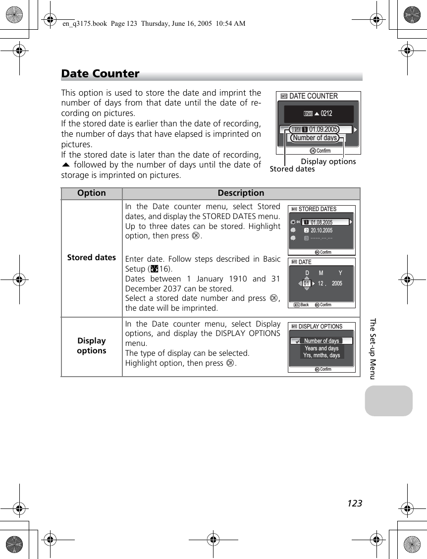 123The Set-up MenuDate CounterThis option is used to store the date and imprint thenumber of days from that date until the date of re-cording on pictures. If the stored date is earlier than the date of recording,the number of days that have elapsed is imprinted onpictures.If the stored date is later than the date of recording,e followed by the number of days until the date ofstorage is imprinted on pictures.Option DescriptionStored datesIn the Date counter menu, select Storeddates, and display the STORED DATES menu.Up to three dates can be stored. Highlightoption, then press d. Enter date. Follow steps described in BasicSetup (c16).Dates between 1 January 1910 and 31December 2037 can be stored.Select a stored date number and press d,the date will be imprinted.Display optionsIn the Date counter menu, select Displayoptions, and display the DISPLAY OPTIONSmenu.The type of display can be selected.Highlight option, then press d.01.09.2005Number of days0212DATE COUNTERDATE COUNTERConfirmStored datesDisplay optionsSTORED DATESSTORED DATES01.08.200520.10.2005----.--.--ConfirmDATEDATEBackBackConfirmMDY1 20 12005DISPLAY OPTIONSDISPLAY OPTIONSNumber of daysYears and daysYrs, mnths, daysConfirmen_q3175.book  Page 123  Thursday, June 16, 2005  10:54 AM