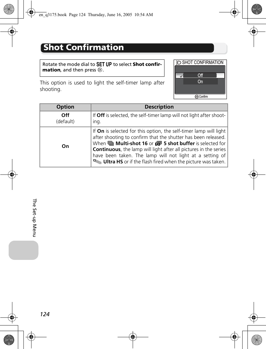 124The Set-up MenuShot ConfirmationThis option is used to light the self-timer lamp aftershooting.Rotate the mode dial to a to select Shot confir-mation, and then press d.Option DescriptionOff(default)If Off is selected, the self-timer lamp will not light after shoot-ing.OnIf On is selected for this option, the self-timer lamp will lightafter shooting to confirm that the shutter has been released.When wMulti-shot 16 or y5 shot buffer is selected forContinuous, the lamp will light after all pictures in the serieshave been taken. The lamp will not light at a setting ofxUltra HS or if the flash fired when the picture was taken.SHOT CONFIRMATIONSHOT CONFIRMATIONOffOnConfirmen_q3175.book  Page 124  Thursday, June 16, 2005  10:54 AM