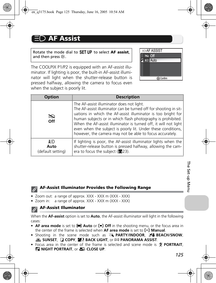 125The Set-up Menuu AF AssistThe COOLPIX P1/P2 is equipped with an AF-assist illu-minator. If lighting is poor, the built-in AF-assist illumi-nator will light when the shutter-release button ispressed halfway, allowing the camera to focus evenwhen the subject is poorly lit.AF-Assist Illuminator Provides the Following Range•Zoom out: a range of approx. XXX - XXX m (XXX - XXX)•Zoom in: a range of approx. XXX - XXX m (XXX - XXX)AF-Assist IlluminatorWhen the AF-assist option is set to Auto, the AF-assist illuminator will light in the followingcases:•AF area mode is set to lAuto or nOff in the shooting menu, or the focus area inthe center of the frame is selected when AF area mode is set to mManual.•Shooting in the scene mode such as CPARTY/INDOOR,  HBEACH/SNOW,ISUNSET,  OCOPY, LBACK LIGHT, or FPANORAMA ASSIST.•Focus area in the center of the frame is selected and scene mode is BPORTRAIT,DNIGHT PORTRAIT, or MCLOSE UP.Rotate the mode dial to a to select AF assist,and then press d.Option DescriptionfOffThe AF-assist illuminator does not light.The AF-assist illuminator can be turned off for shooting in sit-uations in which the AF-assist illuminator is too bright forhuman subjects or in which flash photography is prohibited.When the AF-assist illuminator is turned off, it will not lighteven when the subject is poorly lit. Under these conditions,however, the camera may not be able to focus accurately.gAuto(default setting)If lighting is poor, the AF-assist illuminator lights when theshutter-release button is pressed halfway, allowing the cam-era to focus the subject (c23).OffAutoAF ASSISTAF ASSISTConfirmen_q3175.book  Page 125  Thursday, June 16, 2005  10:54 AM