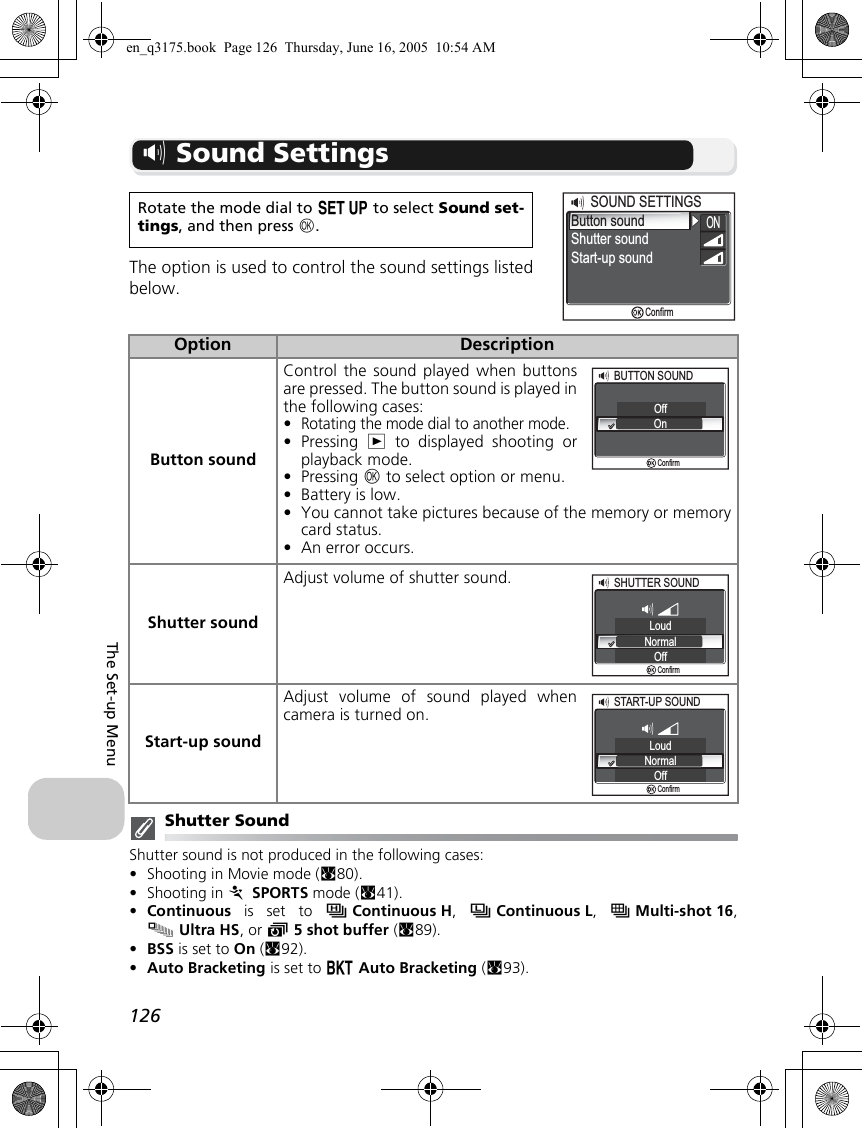 126The Set-up Menuh Sound SettingsThe option is used to control the sound settings listedbelow.Shutter SoundShutter sound is not produced in the following cases:•Shooting in Movie mode (c80).•Shooting in P SPORTS mode (c41).•Continuous is set to sContinuous H,  uContinuous L,  wMulti-shot 16,xUltra HS, or y5 shot buffer (c89).•BSS is set to On (c92).•Auto Bracketing is set to C Auto Bracketing (c93).Rotate the mode dial to a to select Sound set-tings, and then press d.Option DescriptionButton soundControl the sound played when buttonsare pressed. The button sound is played inthe following cases:•Rotating the mode dial to another mode.•Pressing  i to displayed shooting orplayback mode.•Pressing d to select option or menu.•Battery is low.•You cannot take pictures because of the memory or memorycard status.•An error occurs. Shutter soundAdjust volume of shutter sound.Start-up soundAdjust volume of sound played whencamera is turned on.Button soundShutter soundSOUND SETTINGSSOUND SETTINGSStart-up soundONConfirmBUTTON SOUNDBUTTON SOUNDOffOnConfirmSHUTTER SOUNDSHUTTER SOUNDLoudNormalOffConfirmSTART-UP SOUNDSTART-UP SOUNDLoudNormalOffConfirmen_q3175.book  Page 126  Thursday, June 16, 2005  10:54 AM
