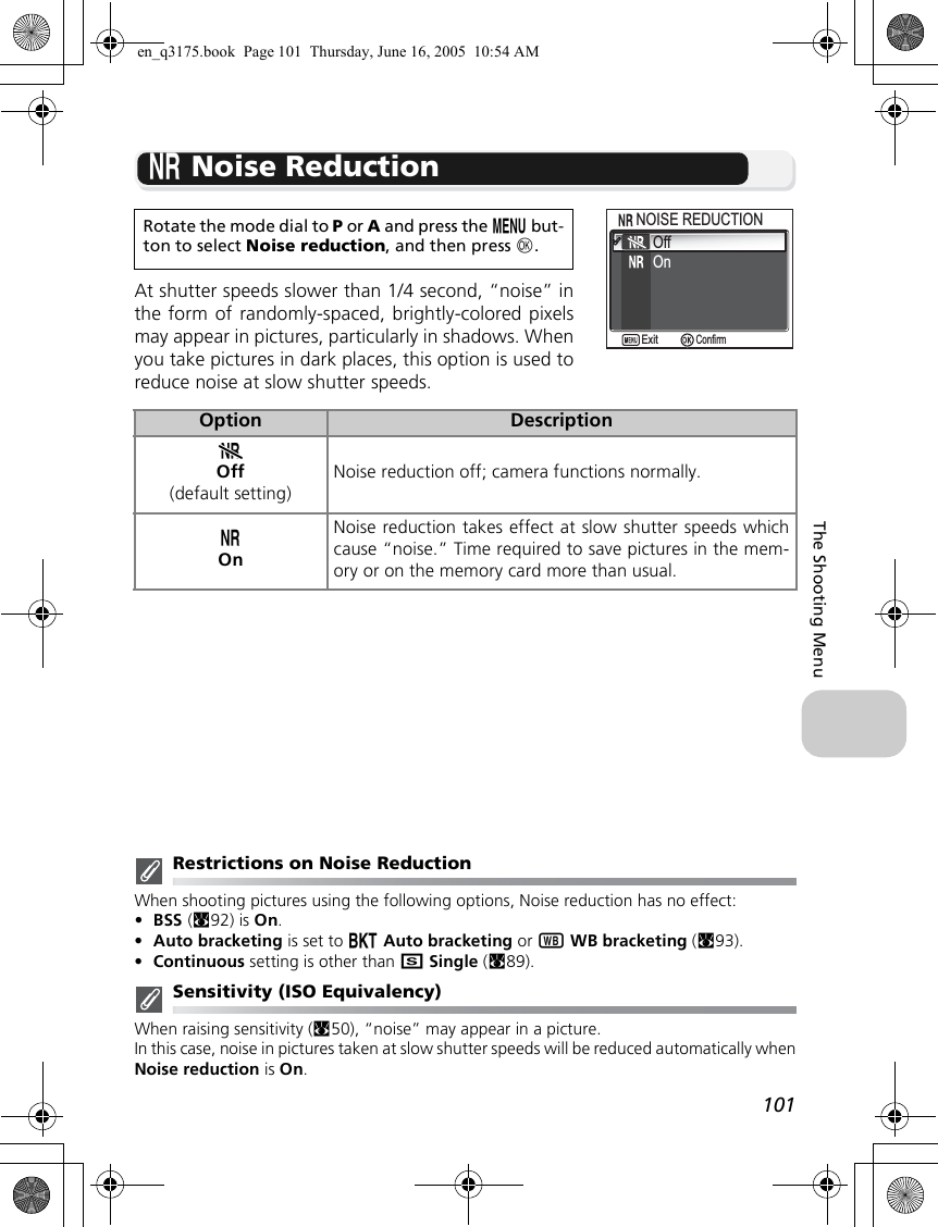 101The Shooting Menuo Noise ReductionAt shutter speeds slower than 1/4 second, “noise” inthe form of randomly-spaced, brightly-colored pixelsmay appear in pictures, particularly in shadows. Whenyou take pictures in dark places, this option is used toreduce noise at slow shutter speeds.Restrictions on Noise ReductionWhen shooting pictures using the following options, Noise reduction has no effect:•BSS (c92) is On.•Auto bracketing is set to CAuto bracketing or xWB bracketing (c93).•Continuous setting is other than rSingle (c89).Sensitivity (ISO Equivalency)When raising sensitivity (c50), “noise” may appear in a picture.In this case, noise in pictures taken at slow shutter speeds will be reduced automatically whenNoise reduction is On.Rotate the mode dial to P or A and press the m but-ton to select Noise reduction, and then press d.Option DescriptionpOff(default setting)Noise reduction off; camera functions normally.oOnNoise reduction takes effect at slow shutter speeds whichcause “noise.” Time required to save pictures in the mem-ory or on the memory card more than usual.OffOnNOISE REDUCTIONNOISE REDUCTIONConfirmExiten_q3175.book  Page 101  Thursday, June 16, 2005  10:54 AM