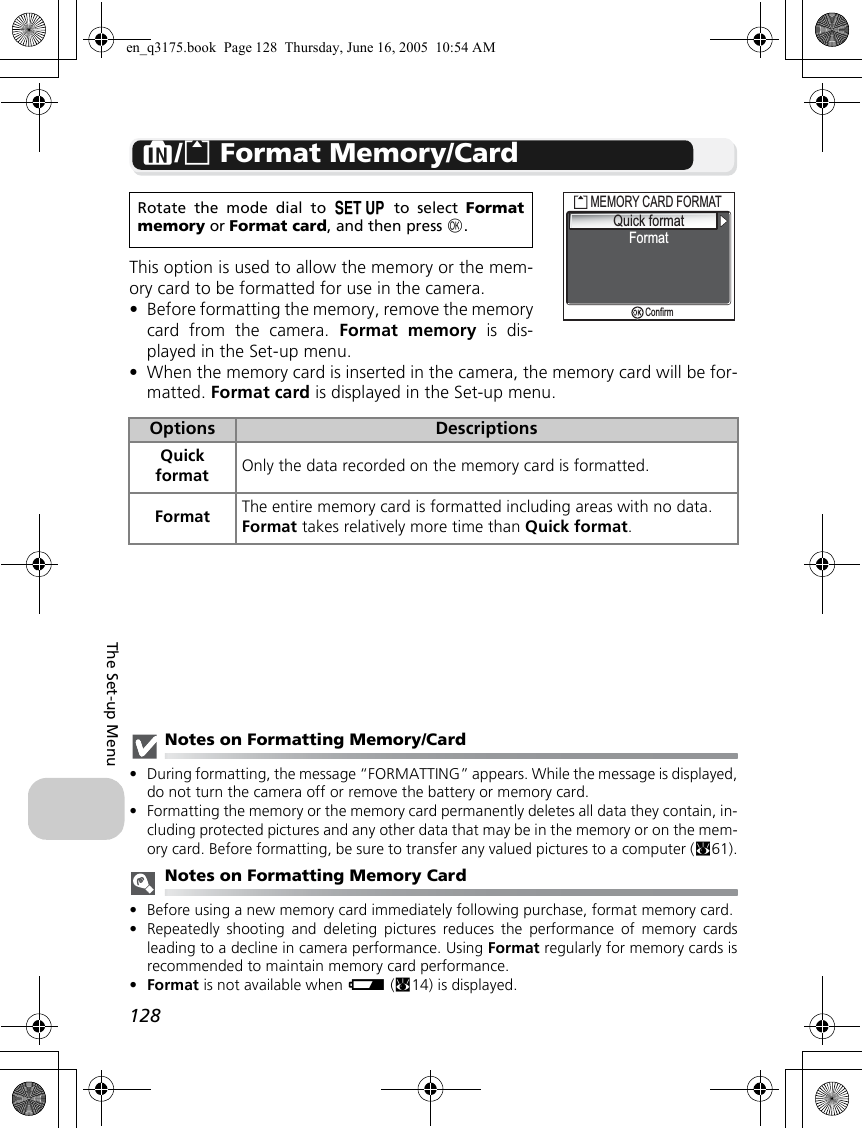 128The Set-up MenuM/O Format Memory/CardThis option is used to allow the memory or the mem-ory card to be formatted for use in the camera.•Before formatting the memory, remove the memorycard from the camera. Format memory is dis-played in the Set-up menu.•When the memory card is inserted in the camera, the memory card will be for-matted. Format card is displayed in the Set-up menu.Notes on Formatting Memory/Card•During formatting, the message “FORMATTING” appears. While the message is displayed,do not turn the camera off or remove the battery or memory card.•Formatting the memory or the memory card permanently deletes all data they contain, in-cluding protected pictures and any other data that may be in the memory or on the mem-ory card. Before formatting, be sure to transfer any valued pictures to a computer (c61).Notes on Formatting Memory Card•Before using a new memory card immediately following purchase, format memory card.•Repeatedly shooting and deleting pictures reduces the performance of memory cardsleading to a decline in camera performance. Using Format regularly for memory cards isrecommended to maintain memory card performance.•Format is not available when w (c14) is displayed.Rotate the mode dial to a to select Formatmemory or Format card, and then press d.Options DescriptionsQuickformat Only the data recorded on the memory card is formatted.Format The entire memory card is formatted including areas with no data.Format takes relatively more time than Quick format.MEMORY CARD FORMATMEMORY CARD FORMATQuick formatQuick formatFormatConfirmen_q3175.book  Page 128  Thursday, June 16, 2005  10:54 AM