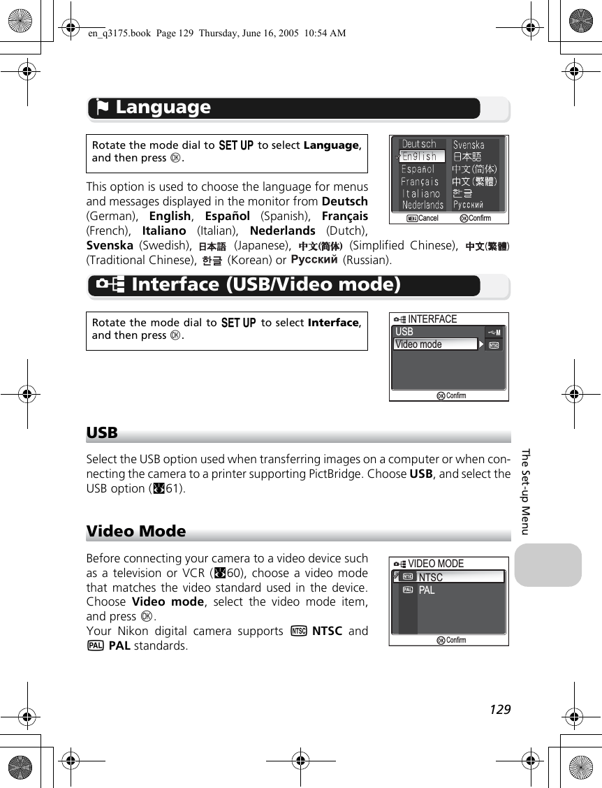 129The Set-up Menuj LanguageThis option is used to choose the language for menusand messages displayed in the monitor from Deutsch(German),  English,  Español (Spanish), Français(French),  Italiano (Italian), Nederlands (Dutch),Svenska (Swedish),   (Japanese),   (Simplified Chinese), (Traditional Chinese),   (Korean) or   (Russian).k Interface (USB/Video mode)USBSelect the USB option used when transferring images on a computer or when con-necting the camera to a printer supporting PictBridge. Choose USB, and select theUSB option (c61).Video ModeBefore connecting your camera to a video device suchas a television or VCR (c60), choose a video modethat matches the video standard used in the device.Choose  Video mode, select the video mode item,and press d.Your Nikon digital camera supports lNTSC andmPAL standards.Rotate the mode dial to a to select Language,and then press d.Rotate the mode dial to a to select Interface,and then press d.ConfirmConfirmCancelCancelUSBVideo modeINTERFACEINTERFACEConfirmNTSCPALVIDEO MODEVIDEO MODEConfirmen_q3175.book  Page 129  Thursday, June 16, 2005  10:54 AM