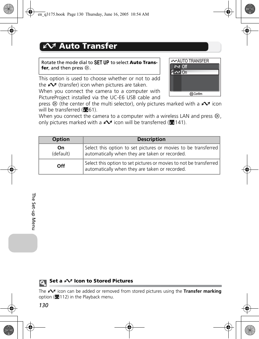 130The Set-up MenuE Auto TransferThis option is used to choose whether or not to addthe E (transfer) icon when pictures are taken.When you connect the camera to a computer withPictureProject installed via the UC-E6 USB cable andpress d (the center of the multi selector), only pictures marked with a E iconwill be transferred (c61).When you connect the camera to a computer with a wireless LAN and press d,only pictures marked with a E icon will be transferred (c141).Set a E Icon to Stored PicturesThe E icon can be added or removed from stored pictures using the Transfer markingoption (c112) in the Playback menu.Rotate the mode dial to a to select Auto Trans-fer, and then press d.Option DescriptionOn(default)Select this option to set pictures or movies to be transferredautomatically when they are taken or recorded.Off Select this option to set pictures or movies to not be transferredautomatically when they are taken or recorded.AUTO TRANSFERAUTO TRANSFEROnConfirmOffen_q3175.book  Page 130  Thursday, June 16, 2005  10:54 AM