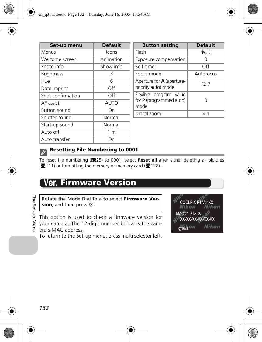 132The Set-up MenuResetting File Numbering to 0001To reset file numbering (c25) to 0001, select Reset all after either deleting all pictures(c111) or formatting the memory or memory card (c128).B Firmware VersionThis option is used to check a firmware version foryour camera. The 12-digit number below is the cam-era&apos;s MAC address. To return to the Set-up menu, press multi selector left.Rotate the Mode Dial to a to select Firmware Ver-sion, and then press d.Set-up menu DefaultMenus IconsWelcome screen AnimationPhoto info Show infoBrightness 3Hue 6Date imprint OffShot confirmation OffAF assist AUTOButton sound OnShutter sound NormalStart-up sound NormalAuto off 1 mAuto transfer OnButton setting DefaultFlash zExposure compensation0Self-timer OffFocus mode AutofocusAperture for A (aperture-priority auto) mode F2.7Flexible program valuefor P (programmed auto)mode0Digital zoom × 1BackCOOLPIX P1 Ver.XXMACͺΡτΑXX-XX-XX-XX-XX-XXen_q3175.book  Page 132  Thursday, June 16, 2005  10:54 AM