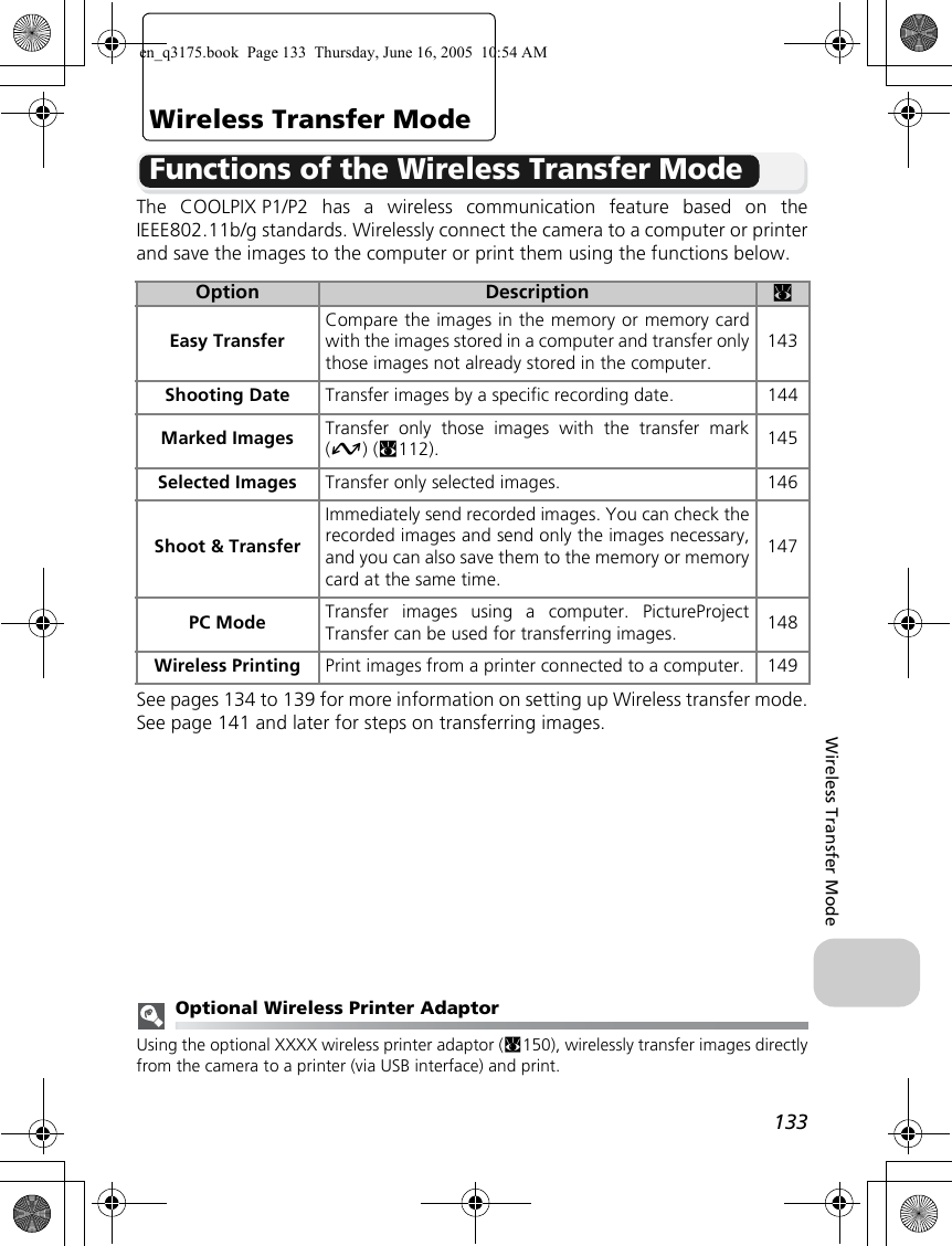 133Wireless Transfer ModeWireless Transfer ModeFunctions of the Wireless Transfer ModeThe COOLPIX P1/P2 has a wireless communication feature based on theIEEE802.11b/g standards. Wirelessly connect the camera to a computer or printerand save the images to the computer or print them using the functions below.See pages 134 to 139 for more information on setting up Wireless transfer mode.See page 141 and later for steps on transferring images.Optional Wireless Printer AdaptorUsing the optional XXXX wireless printer adaptor (c150), wirelessly transfer images directlyfrom the camera to a printer (via USB interface) and print.Option Description cEasy TransferCompare the images in the memory or memory cardwith the images stored in a computer and transfer onlythose images not already stored in the computer.143Shooting Date Transfer images by a specific recording date. 144Marked Images Transfer only those images with the transfer mark(E) (c112). 145Selected Images Transfer only selected images. 146Shoot &amp; TransferImmediately send recorded images. You can check therecorded images and send only the images necessary,and you can also save them to the memory or memorycard at the same time.147PC Mode Transfer images using a computer. PictureProjectTransfer can be used for transferring images. 148Wireless Printing Print images from a printer connected to a computer. 149en_q3175.book  Page 133  Thursday, June 16, 2005  10:54 AM