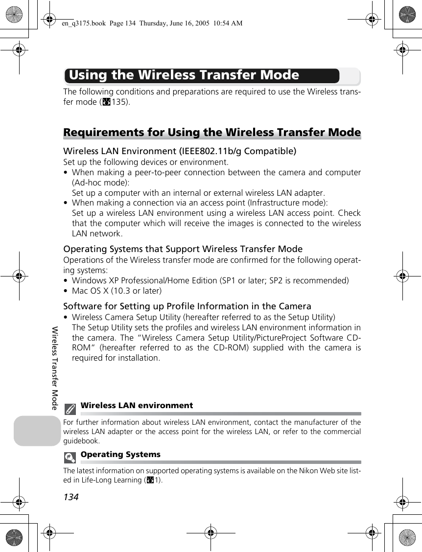 134Wireless Transfer ModeUsing the Wireless Transfer ModeThe following conditions and preparations are required to use the Wireless trans-fer mode (c135).Requirements for Using the Wireless Transfer ModeWireless LAN Environment (IEEE802.11b/g Compatible)Set up the following devices or environment.•When making a peer-to-peer connection between the camera and computer(Ad-hoc mode):Set up a computer with an internal or external wireless LAN adapter.•When making a connection via an access point (Infrastructure mode):Set up a wireless LAN environment using a wireless LAN access point. Checkthat the computer which will receive the images is connected to the wirelessLAN network.Operating Systems that Support Wireless Transfer ModeOperations of the Wireless transfer mode are confirmed for the following operat-ing systems:•Windows XP Professional/Home Edition (SP1 or later; SP2 is recommended)•Mac OS X (10.3 or later)Software for Setting up Profile Information in the Camera•Wireless Camera Setup Utility (hereafter referred to as the Setup Utility)The Setup Utility sets the profiles and wireless LAN environment information inthe camera. The “Wireless Camera Setup Utility/PictureProject Software CD-ROM“ (hereafter referred to as the CD-ROM) supplied with the camera isrequired for installation.Wireless LAN environmentFor further information about wireless LAN environment, contact the manufacturer of thewireless LAN adapter or the access point for the wireless LAN, or refer to the commercialguidebook.Operating SystemsThe latest information on supported operating systems is available on the Nikon Web site list-ed in Life-Long Learning (c1).en_q3175.book  Page 134  Thursday, June 16, 2005  10:54 AM