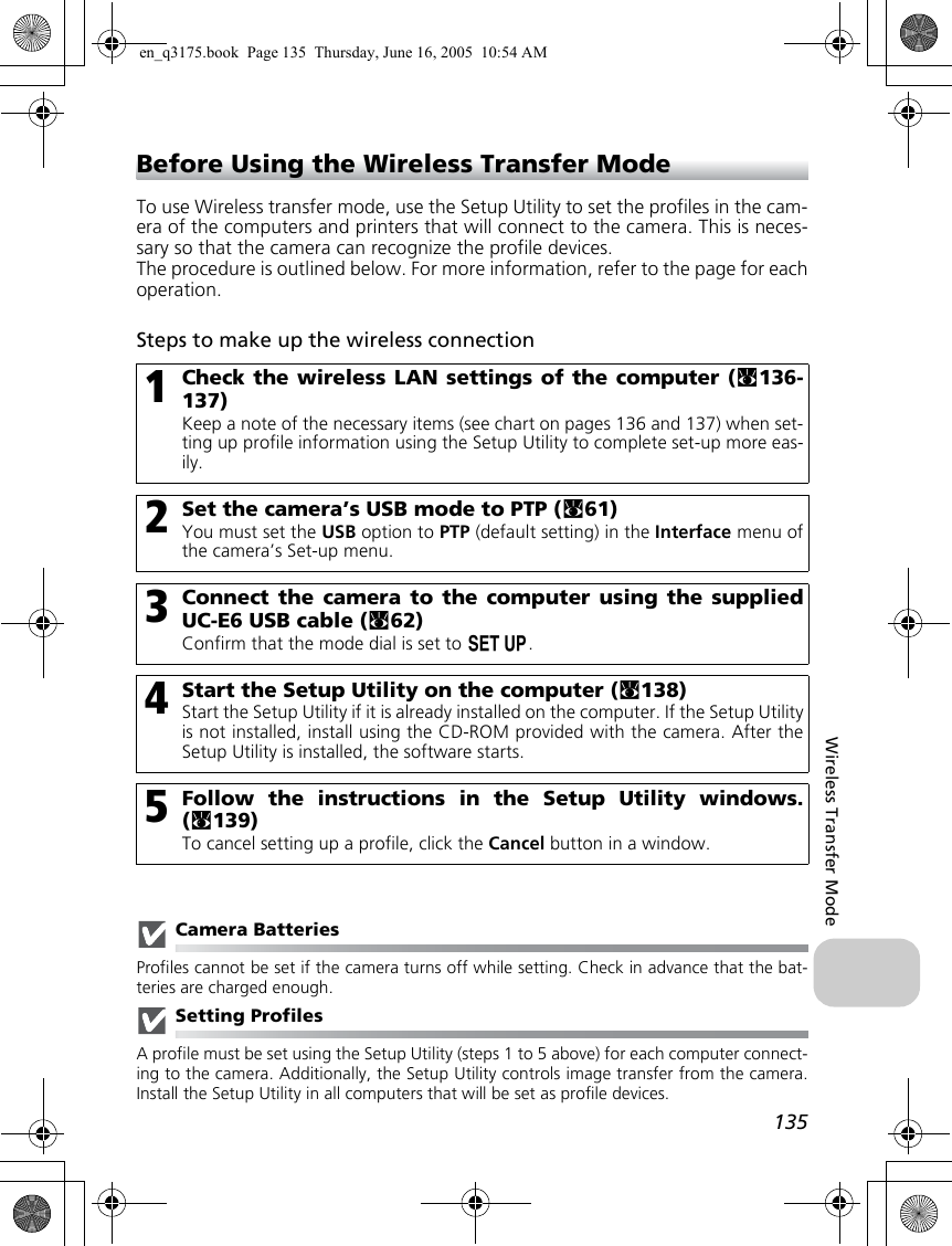 135Wireless Transfer ModeBefore Using the Wireless Transfer ModeTo use Wireless transfer mode, use the Setup Utility to set the profiles in the cam-era of the computers and printers that will connect to the camera. This is neces-sary so that the camera can recognize the profile devices.The procedure is outlined below. For more information, refer to the page for eachoperation.Steps to make up the wireless connectionCamera BatteriesProfiles cannot be set if the camera turns off while setting. Check in advance that the bat-teries are charged enough.Setting ProfilesA profile must be set using the Setup Utility (steps 1 to 5 above) for each computer connect-ing to the camera. Additionally, the Setup Utility controls image transfer from the camera.Install the Setup Utility in all computers that will be set as profile devices. 1Check the wireless LAN settings of the computer (c136-137)Keep a note of the necessary items (see chart on pages 136 and 137) when set-ting up profile information using the Setup Utility to complete set-up more eas-ily.2Set the camera’s USB mode to PTP (c61)You must set the USB option to PTP (default setting) in the Interface menu ofthe camera’s Set-up menu.3Connect the camera to the computer using the suppliedUC-E6 USB cable (c62)Confirm that the mode dial is set to a.4Start the Setup Utility on the computer (c138)Start the Setup Utility if it is already installed on the computer. If the Setup Utilityis not installed, install using the CD-ROM provided with the camera. After theSetup Utility is installed, the software starts.5Follow the instructions in the Setup Utility windows.(c139)To cancel setting up a profile, click the Cancel button in a window.en_q3175.book  Page 135  Thursday, June 16, 2005  10:54 AM