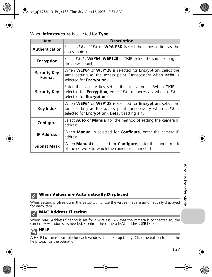 137Wireless Transfer ModeWhen Infrastructure is selected for Type:When Values are Automatically DisplayedWhen setting profiles using the Setup Utility, use the values that are automatically displayedfor each item.MAC Address FilteringWhen MAC Address filtering is set for a wireless LAN that the camera is connected to, thecamera MAC address is needed. Confirm the camera MAC address (c132).HELPA HELP button is available for each window in the Setup Utility. Click the button to read thehelp topic for the operation.Item DescriptionAuthentication Select ####, #### or WPA-PSK (select the same setting as theaccess point).Encryption Select ####, WEP64, WEP128 or TKIP (select the same setting asthe access point).Security Key FormatWhen WEP64 or WEP128 is selected for Encryption, select thesame setting as the access point (unnecessary when #### isselected for Encryption).Security KeyEnter the security key set in the access point. When TKIP isselected for Encryption, enter #### (unnecessary when #### isselected for Encryption).Key IndexWhen WEP64 or WEP128 is selected for Encryption, select thesame setting as the access point (unnecessary when #### isselected for Encryption). Default setting is 1.Configure Select Auto or Manual for the method of setting the camera IPaddress.IP Address When  Manual is selected for Configure, enter the camera IPaddress.Subnet Mask When Manual is selected for Configure, enter the subnet maskof the network to which the camera is connected.en_q3175.book  Page 137  Thursday, June 16, 2005  10:54 AM