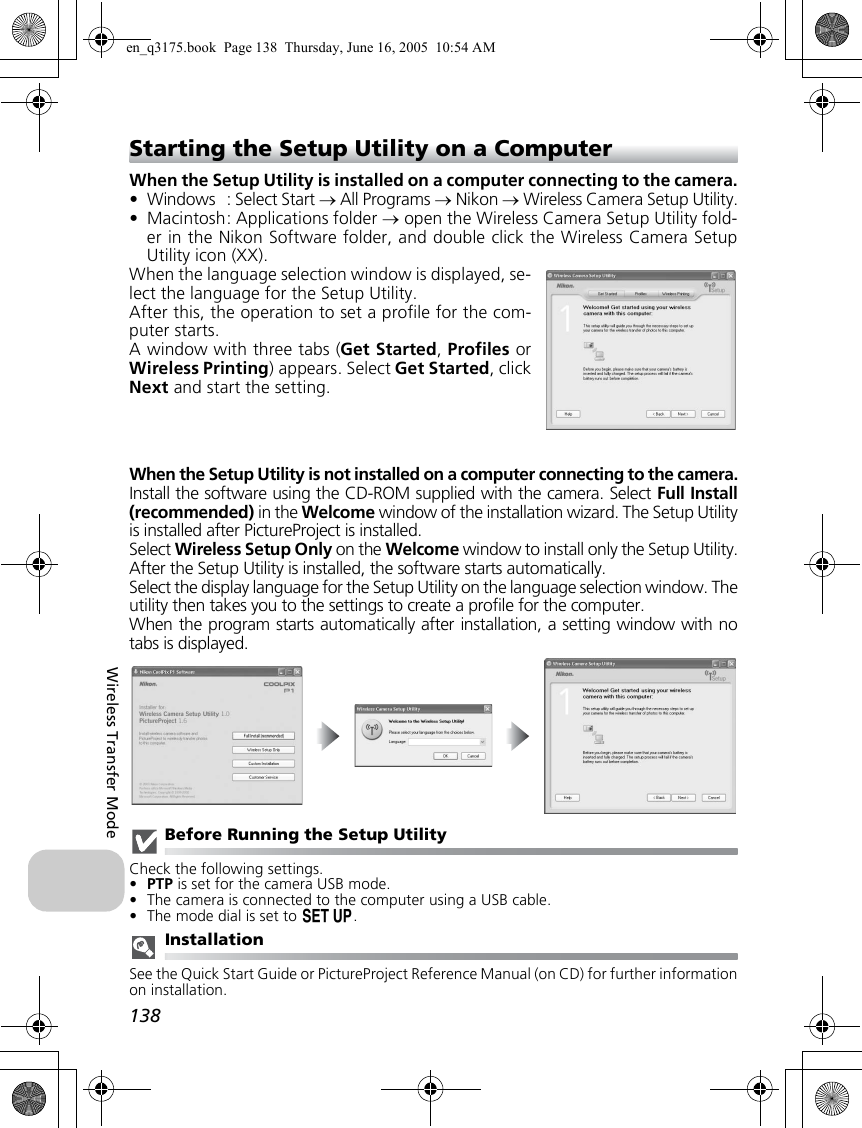 138Wireless Transfer ModeStarting the Setup Utility on a ComputerWhen the Setup Utility is installed on a computer connecting to the camera.• Windows : Select Start → All Programs → Nikon → Wireless Camera Setup Utility.• Macintosh: Applications folder → open the Wireless Camera Setup Utility fold-er in the Nikon Software folder, and double click the Wireless Camera SetupUtility icon (XX).When the language selection window is displayed, se-lect the language for the Setup Utility.After this, the operation to set a profile for the com-puter starts.A window with three tabs (Get Started, Profiles orWireless Printing) appears. Select Get Started, clickNext and start the setting.When the Setup Utility is not installed on a computer connecting to the camera.Install the software using the CD-ROM supplied with the camera. Select Full Install(recommended) in the Welcome window of the installation wizard. The Setup Utilityis installed after PictureProject is installed.Select Wireless Setup Only on the Welcome window to install only the Setup Utility.After the Setup Utility is installed, the software starts automatically.Select the display language for the Setup Utility on the language selection window. Theutility then takes you to the settings to create a profile for the computer.When the program starts automatically after installation, a setting window with notabs is displayed.Before Running the Setup UtilityCheck the following settings.•PTP is set for the camera USB mode.•The camera is connected to the computer using a USB cable.•The mode dial is set to a.InstallationSee the Quick Start Guide or PictureProject Reference Manual (on CD) for further informationon installation.en_q3175.book  Page 138  Thursday, June 16, 2005  10:54 AM