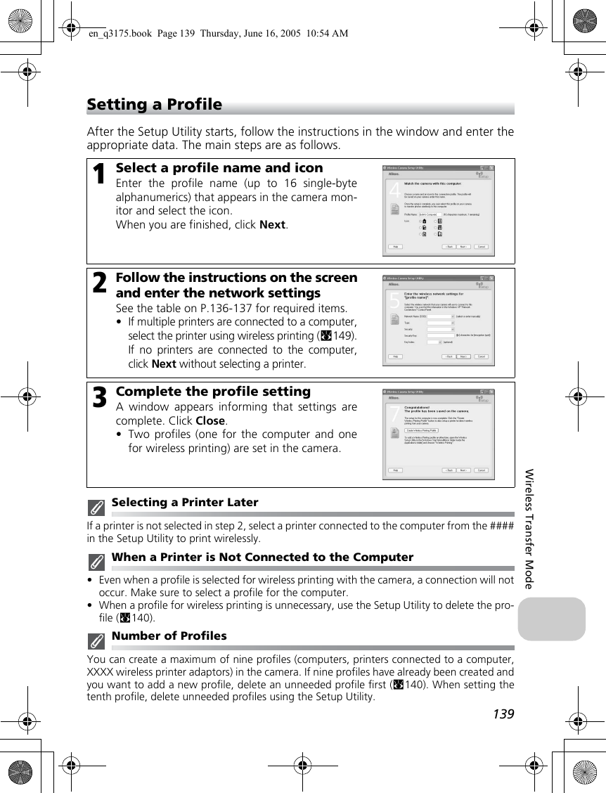 139Wireless Transfer ModeSetting a ProfileAfter the Setup Utility starts, follow the instructions in the window and enter theappropriate data. The main steps are as follows.Selecting a Printer LaterIf a printer is not selected in step 2, select a printer connected to the computer from the ####in the Setup Utility to print wirelessly.When a Printer is Not Connected to the Computer•Even when a profile is selected for wireless printing with the camera, a connection will notoccur. Make sure to select a profile for the computer.•When a profile for wireless printing is unnecessary, use the Setup Utility to delete the pro-file (c140).Number of ProfilesYou can create a maximum of nine profiles (computers, printers connected to a computer,XXXX wireless printer adaptors) in the camera. If nine profiles have already been created andyou want to add a new profile, delete an unneeded profile first (c140). When setting thetenth profile, delete unneeded profiles using the Setup Utility.1Select a profile name and iconEnter the profile name (up to 16 single-bytealphanumerics) that appears in the camera mon-itor and select the icon.When you are finished, click Next.2Follow the instructions on the screenand enter the network settingsSee the table on P.136-137 for required items.•If multiple printers are connected to a computer,select the printer using wireless printing (c149).If no printers are connected to the computer,click Next without selecting a printer.3Complete the profile settingA window appears informing that settings arecomplete. Click Close.•Two profiles (one for the computer and onefor wireless printing) are set in the camera.en_q3175.book  Page 139  Thursday, June 16, 2005  10:54 AM